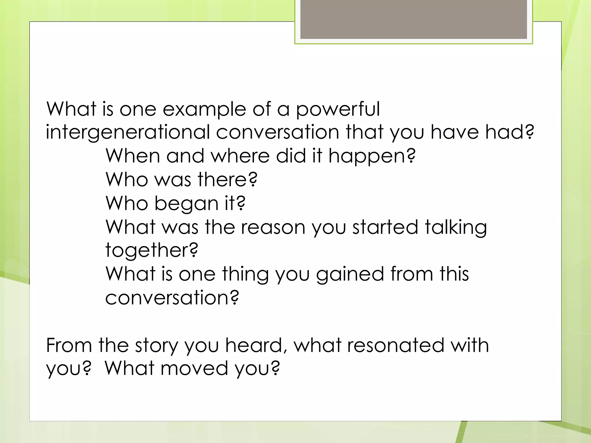 What is one example of a powerful
intergenerational conversation that you have had?
When and where did it happen?
Who was there?
Who began it?
What was the reason you started talking
together?
What is one thing you gained from this
conversation?
From the story you heard, what resonated with
you? What moved you?