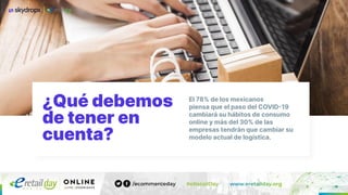 ¿Qué debemos
de tener en
cuenta?
El 78% de los mexicanos
piensa que el paso del COVID19
cambiará su hábitos de consumo
online y más del 30% de las
empresas tendrán que cambiar su
modelo actual de logística.
 