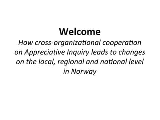 Welcome'!
 How$cross(organiza.onal$coopera.on$
on$Apprecia.ve$Inquiry$leads$to$changes$
on$the$local,$regional$and$na.onal$level$
                in$Norway$
 