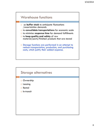 3/10/2014
8
Warehouse functions
 as buffer stock to anticipate fluctuations
/uncertainties demands
 to consolidate transportations for economic scale
 to minimise response time for demand fulfillments
 to keep quality and safety of raw
material/parts/finished products that are stored
 Storage functions are performed in an attempt to
reduce transportation, production, and purchasing
costs, which justify their added expense.
Storage alternatives
 Ownership
 Leasing
 Rental
 In-transit
11-51
 