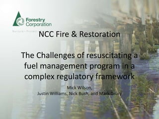 NCC Fire & Restoration
The Challenges of resuscitating a
fuel management program in a
complex regulatory framework
Mick Wilson,
Justin Williams, Nick Bush, and Mark Drury
 