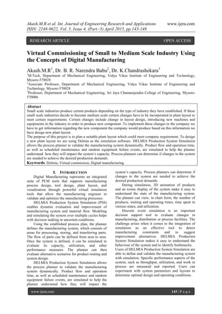 Akash.M.R et al. Int. Journal of Engineering Research and Applications www.ijera.com
ISSN: 2248-9622, Vol. 5, Issue 4, (Part -5) April 2015, pp.143-148
www.ijera.com 143 | P a g e
Virtual Commissioning of Small to Medium Scale Industry Using
the Concepts of Digital Manufacturing
Akash.M.R1
, Dr. B. R. Narendra Babu2
, Dr. K.Chandrashekara3
1
M.Tech, Department of Mechanical Engineering, Vidya Vikas Institute of Engineering and Technology,
Mysore-570028
2
Associate Professor, Department of Mechanical Engineering, Vidya Vikas Institute of Engineering and
Technology, Mysore-570028
3
Professor, Department of Mechanical Engineering, Sri Jaya Chamarajendra College of Engineering, Mysore-
570006
Abstract
Small scale industries produce certain products depending on the type of industry they have established. If these
small scale industries decide to become medium scale certain changes have to be incorporated in plant layout to
meet certain requirements. Certain changes include change in layout design, introducing new machines and
equipments in the industry in order to produce new component .To implement these changes in the company we
have to get information regarding the new component the company would produce based on this information we
have design new plant layout.
The purpose of this project is to plan a suitable plant layout which could meet company requirement. To design
a new plant layout we are using Delmia as the simulation software. DELMIA Production System Simulation
allows the process planner to validate the manufacturing system dynamically. Product flow and operation time,
as well as scheduled maintenance and random equipment failure events, are simulated to help the planner
understand how they will impact the system’s capacity. Process planners can determine if changes to the system
are needed to achieve the desired production demands.
Keywords: Delmia, Virtual commission, Digital manufacturing.
I. INTRODUCTION
Digital Manufacturing represents an integrated
suite of PLM tools that supports manufacturing
process design, tool design, plant layout, and
visualization through powerful virtual simulation
tools that allow the manufacturing engineer to
validate and optimize the manufacturing processes.
DELMIA Production System Simulation (PSS)
enables dynamic evaluation and improvement of
manufacturing system and material flow. Modeling
and simulating the system over multiple cycles helps
with decision making in uncertain conditions.
Using the established process plan, the planner
defines the manufacturing system, which consists of
areas for processing, storing, and transferring parts.
The flow of parts can be defined from area to area.
Once the system is defined, it can be simulated to
evaluate its capacity, utilization, and other
performance measures. The planner can then
evaluate alternative scenarios for product routing and
system design.
DELMIA Production System Simulation allows
the process planner to validate the manufacturing
system dynamically. Product flow and operation
time, as well as scheduled maintenance and random
equipment failure events, are simulated to help the
planner understand how they will impact the
system’s capacity. Process planners can determine if
changes to the system are needed to achieve the
desired production demands.
During simulation, 3D animation of products
and an iconic display of the system make it easy to
understand the state of the manufacturing system.
The planner can view, in chart form, the number of
products, waiting and operating times, time spent in
various states, and utilization.
Discrete event simulation is an important
decision support tool to evaluate changes in
manufacturing, distribution or process facilities. The
challenge arises when it comes to the integration of
simulation as an effective tool to detect
manufacturing constraints and to suggest
improvement alternatives. DELMIA Production
System Simulation makes it easy to understand the
behaviour of the system and to identify bottlenecks.
Users of DELMIA Production System Simulation are
able to define and validate the manufacturing system
with simulation. Specific performance aspects of the
system, such as throughput, utilization, and work in
process are measured and reported. Users can
experiment with system parameters and layouts to
determine optimal design and operating conditions.
RESEARCH ARTICLE OPEN ACCESS
 