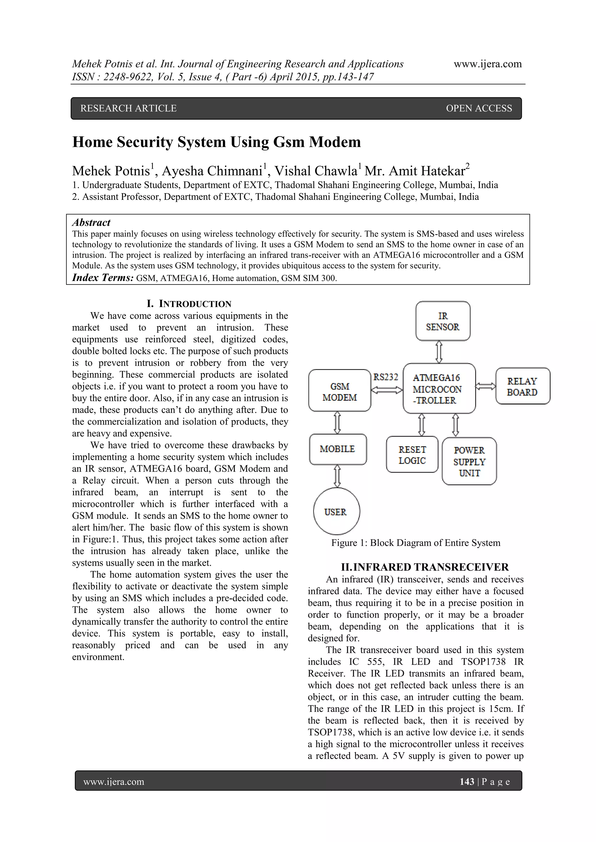 Mehek Potnis et al. Int. Journal of Engineering Research and Applications www.ijera.com
ISSN : 2248-9622, Vol. 5, Issue 4, ( Part -6) April 2015, pp.143-147
www.ijera.com 143 | P a g e
Home Security System Using Gsm Modem
Mehek Potnis1
, Ayesha Chimnani1
, Vishal Chawla1
Mr. Amit Hatekar2
1. Undergraduate Students, Department of EXTC, Thadomal Shahani Engineering College, Mumbai, India
2. Assistant Professor, Department of EXTC, Thadomal Shahani Engineering College, Mumbai, India
Abstract
This paper mainly focuses on using wireless technology effectively for security. The system is SMS-based and uses wireless
technology to revolutionize the standards of living. It uses a GSM Modem to send an SMS to the home owner in case of an
intrusion. The project is realized by interfacing an infrared trans-receiver with an ATMEGA16 microcontroller and a GSM
Module. As the system uses GSM technology, it provides ubiquitous access to the system for security.
Index Terms: GSM, ATMEGA16, Home automation, GSM SIM 300.
I. INTRODUCTION
We have come across various equipments in the
market used to prevent an intrusion. These
equipments use reinforced steel, digitized codes,
double bolted locks etc. The purpose of such products
is to prevent intrusion or robbery from the very
beginning. These commercial products are isolated
objects i.e. if you want to protect a room you have to
buy the entire door. Also, if in any case an intrusion is
made, these products can’t do anything after. Due to
the commercialization and isolation of products, they
are heavy and expensive.
We have tried to overcome these drawbacks by
implementing a home security system which includes
an IR sensor, ATMEGA16 board, GSM Modem and
a Relay circuit. When a person cuts through the
infrared beam, an interrupt is sent to the
microcontroller which is further interfaced with a
GSM module. It sends an SMS to the home owner to
alert him/her. The basic flow of this system is shown
in Figure:1. Thus, this project takes some action after
the intrusion has already taken place, unlike the
systems usually seen in the market.
The home automation system gives the user the
flexibility to activate or deactivate the system simple
by using an SMS which includes a pre-decided code.
The system also allows the home owner to
dynamically transfer the authority to control the entire
device. This system is portable, easy to install,
reasonably priced and can be used in any
environment.
Figure 1: Block Diagram of Entire System
II.INFRARED TRANSRECEIVER
An infrared (IR) transceiver, sends and receives
infrared data. The device may either have a focused
beam, thus requiring it to be in a precise position in
order to function properly, or it may be a broader
beam, depending on the applications that it is
designed for.
The IR transreceiver board used in this system
includes IC 555, IR LED and TSOP1738 IR
Receiver. The IR LED transmits an infrared beam,
which does not get reflected back unless there is an
object, or in this case, an intruder cutting the beam.
The range of the IR LED in this project is 15cm. If
the beam is reflected back, then it is received by
TSOP1738, which is an active low device i.e. it sends
a high signal to the microcontroller unless it receives
a reflected beam. A 5V supply is given to power up
RESEARCH ARTICLE OPEN ACCESS
 