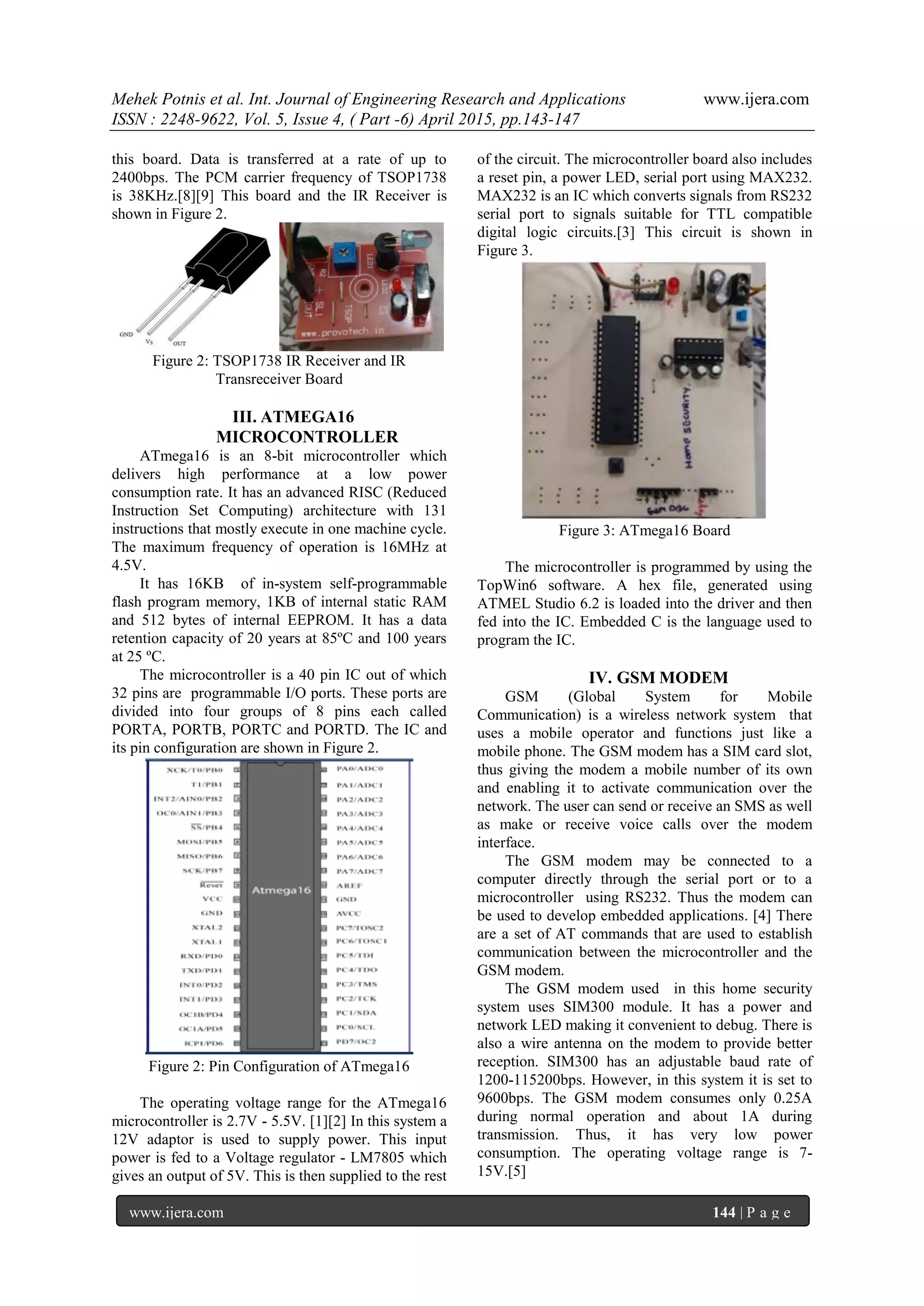 Mehek Potnis et al. Int. Journal of Engineering Research and Applications www.ijera.com
ISSN : 2248-9622, Vol. 5, Issue 4, ( Part -6) April 2015, pp.143-147
www.ijera.com 144 | P a g e
this board. Data is transferred at a rate of up to
2400bps. The PCM carrier frequency of TSOP1738
is 38KHz.[8][9] This board and the IR Receiver is
shown in Figure 2.
Figure 2: TSOP1738 IR Receiver and IR
Transreceiver Board
III. ATMEGA16
MICROCONTROLLER
ATmega16 is an 8-bit microcontroller which
delivers high performance at a low power
consumption rate. It has an advanced RISC (Reduced
Instruction Set Computing) architecture with 131
instructions that mostly execute in one machine cycle.
The maximum frequency of operation is 16MHz at
4.5V.
It has 16KB of in-system self-programmable
flash program memory, 1KB of internal static RAM
and 512 bytes of internal EEPROM. It has a data
retention capacity of 20 years at 85ºC and 100 years
at 25 ºC.
The microcontroller is a 40 pin IC out of which
32 pins are programmable I/O ports. These ports are
divided into four groups of 8 pins each called
PORTA, PORTB, PORTC and PORTD. The IC and
its pin configuration are shown in Figure 2.
Figure 2: Pin Configuration of ATmega16
The operating voltage range for the ATmega16
microcontroller is 2.7V - 5.5V. [1][2] In this system a
12V adaptor is used to supply power. This input
power is fed to a Voltage regulator - LM7805 which
gives an output of 5V. This is then supplied to the rest
of the circuit. The microcontroller board also includes
a reset pin, a power LED, serial port using MAX232.
MAX232 is an IC which converts signals from RS232
serial port to signals suitable for TTL compatible
digital logic circuits.[3] This circuit is shown in
Figure 3.
Figure 3: ATmega16 Board
The microcontroller is programmed by using the
TopWin6 software. A hex file, generated using
ATMEL Studio 6.2 is loaded into the driver and then
fed into the IC. Embedded C is the language used to
program the IC.
IV. GSM MODEM
GSM (Global System for Mobile
Communication) is a wireless network system that
uses a mobile operator and functions just like a
mobile phone. The GSM modem has a SIM card slot,
thus giving the modem a mobile number of its own
and enabling it to activate communication over the
network. The user can send or receive an SMS as well
as make or receive voice calls over the modem
interface.
The GSM modem may be connected to a
computer directly through the serial port or to a
microcontroller using RS232. Thus the modem can
be used to develop embedded applications. [4] There
are a set of AT commands that are used to establish
communication between the microcontroller and the
GSM modem.
The GSM modem used in this home security
system uses SIM300 module. It has a power and
network LED making it convenient to debug. There is
also a wire antenna on the modem to provide better
reception. SIM300 has an adjustable baud rate of
1200-115200bps. However, in this system it is set to
9600bps. The GSM modem consumes only 0.25A
during normal operation and about 1A during
transmission. Thus, it has very low power
consumption. The operating voltage range is 7-
15V.[5]
 