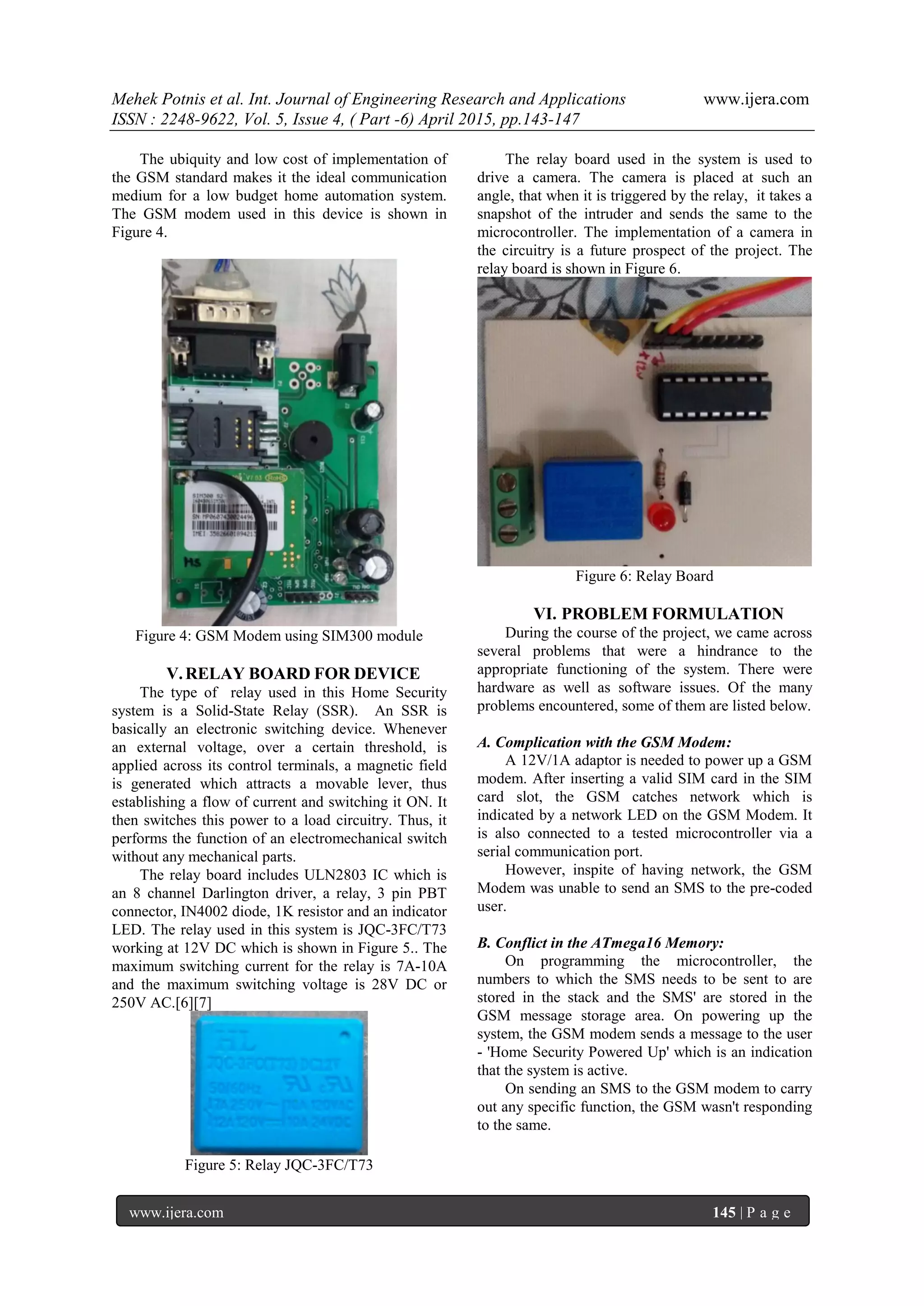 Mehek Potnis et al. Int. Journal of Engineering Research and Applications www.ijera.com
ISSN : 2248-9622, Vol. 5, Issue 4, ( Part -6) April 2015, pp.143-147
www.ijera.com 145 | P a g e
The ubiquity and low cost of implementation of
the GSM standard makes it the ideal communication
medium for a low budget home automation system.
The GSM modem used in this device is shown in
Figure 4.
Figure 4: GSM Modem using SIM300 module
V.RELAY BOARD FOR DEVICE
The type of relay used in this Home Security
system is a Solid-State Relay (SSR). An SSR is
basically an electronic switching device. Whenever
an external voltage, over a certain threshold, is
applied across its control terminals, a magnetic field
is generated which attracts a movable lever, thus
establishing a flow of current and switching it ON. It
then switches this power to a load circuitry. Thus, it
performs the function of an electromechanical switch
without any mechanical parts.
The relay board includes ULN2803 IC which is
an 8 channel Darlington driver, a relay, 3 pin PBT
connector, IN4002 diode, 1K resistor and an indicator
LED. The relay used in this system is JQC-3FC/T73
working at 12V DC which is shown in Figure 5.. The
maximum switching current for the relay is 7A-10A
and the maximum switching voltage is 28V DC or
250V AC.[6][7]
Figure 5: Relay JQC-3FC/T73
The relay board used in the system is used to
drive a camera. The camera is placed at such an
angle, that when it is triggered by the relay, it takes a
snapshot of the intruder and sends the same to the
microcontroller. The implementation of a camera in
the circuitry is a future prospect of the project. The
relay board is shown in Figure 6.
Figure 6: Relay Board
VI. PROBLEM FORMULATION
During the course of the project, we came across
several problems that were a hindrance to the
appropriate functioning of the system. There were
hardware as well as software issues. Of the many
problems encountered, some of them are listed below.
A. Complication with the GSM Modem:
A 12V/1A adaptor is needed to power up a GSM
modem. After inserting a valid SIM card in the SIM
card slot, the GSM catches network which is
indicated by a network LED on the GSM Modem. It
is also connected to a tested microcontroller via a
serial communication port.
However, inspite of having network, the GSM
Modem was unable to send an SMS to the pre-coded
user.
B. Conflict in the ATmega16 Memory:
On programming the microcontroller, the
numbers to which the SMS needs to be sent to are
stored in the stack and the SMS' are stored in the
GSM message storage area. On powering up the
system, the GSM modem sends a message to the user
- 'Home Security Powered Up' which is an indication
that the system is active.
On sending an SMS to the GSM modem to carry
out any specific function, the GSM wasn't responding
to the same.
 