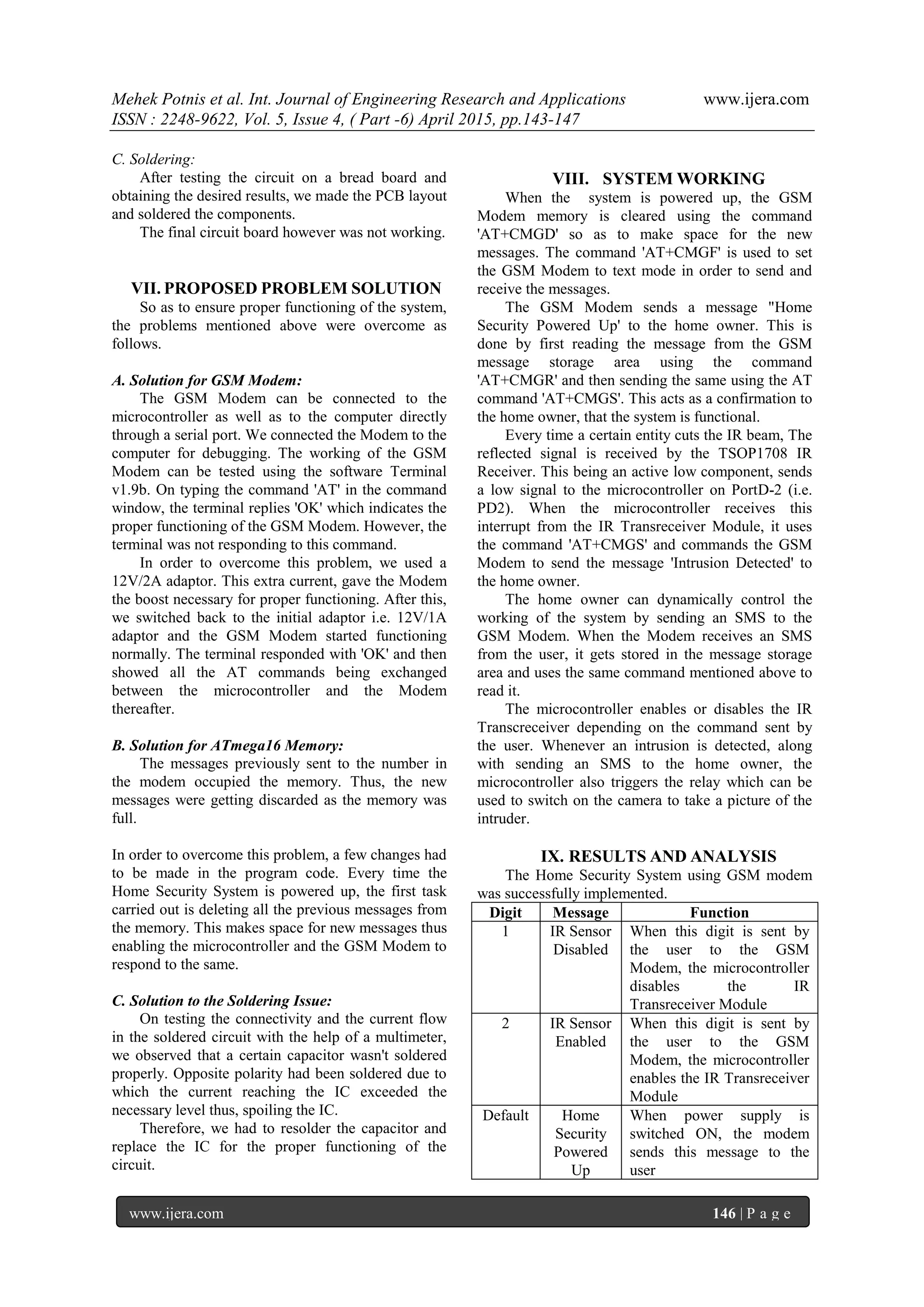 Mehek Potnis et al. Int. Journal of Engineering Research and Applications www.ijera.com
ISSN : 2248-9622, Vol. 5, Issue 4, ( Part -6) April 2015, pp.143-147
www.ijera.com 146 | P a g e
C. Soldering:
After testing the circuit on a bread board and
obtaining the desired results, we made the PCB layout
and soldered the components.
The final circuit board however was not working.
VII. PROPOSED PROBLEM SOLUTION
So as to ensure proper functioning of the system,
the problems mentioned above were overcome as
follows.
A. Solution for GSM Modem:
The GSM Modem can be connected to the
microcontroller as well as to the computer directly
through a serial port. We connected the Modem to the
computer for debugging. The working of the GSM
Modem can be tested using the software Terminal
v1.9b. On typing the command 'AT' in the command
window, the terminal replies 'OK' which indicates the
proper functioning of the GSM Modem. However, the
terminal was not responding to this command.
In order to overcome this problem, we used a
12V/2A adaptor. This extra current, gave the Modem
the boost necessary for proper functioning. After this,
we switched back to the initial adaptor i.e. 12V/1A
adaptor and the GSM Modem started functioning
normally. The terminal responded with 'OK' and then
showed all the AT commands being exchanged
between the microcontroller and the Modem
thereafter.
B. Solution for ATmega16 Memory:
The messages previously sent to the number in
the modem occupied the memory. Thus, the new
messages were getting discarded as the memory was
full.
In order to overcome this problem, a few changes had
to be made in the program code. Every time the
Home Security System is powered up, the first task
carried out is deleting all the previous messages from
the memory. This makes space for new messages thus
enabling the microcontroller and the GSM Modem to
respond to the same.
C. Solution to the Soldering Issue:
On testing the connectivity and the current flow
in the soldered circuit with the help of a multimeter,
we observed that a certain capacitor wasn't soldered
properly. Opposite polarity had been soldered due to
which the current reaching the IC exceeded the
necessary level thus, spoiling the IC.
Therefore, we had to resolder the capacitor and
replace the IC for the proper functioning of the
circuit.
VIII. SYSTEM WORKING
When the system is powered up, the GSM
Modem memory is cleared using the command
'AT+CMGD' so as to make space for the new
messages. The command 'AT+CMGF' is used to set
the GSM Modem to text mode in order to send and
receive the messages.
The GSM Modem sends a message "Home
Security Powered Up' to the home owner. This is
done by first reading the message from the GSM
message storage area using the command
'AT+CMGR' and then sending the same using the AT
command 'AT+CMGS'. This acts as a confirmation to
the home owner, that the system is functional.
Every time a certain entity cuts the IR beam, The
reflected signal is received by the TSOP1708 IR
Receiver. This being an active low component, sends
a low signal to the microcontroller on PortD-2 (i.e.
PD2). When the microcontroller receives this
interrupt from the IR Transreceiver Module, it uses
the command 'AT+CMGS' and commands the GSM
Modem to send the message 'Intrusion Detected' to
the home owner.
The home owner can dynamically control the
working of the system by sending an SMS to the
GSM Modem. When the Modem receives an SMS
from the user, it gets stored in the message storage
area and uses the same command mentioned above to
read it.
The microcontroller enables or disables the IR
Transcreceiver depending on the command sent by
the user. Whenever an intrusion is detected, along
with sending an SMS to the home owner, the
microcontroller also triggers the relay which can be
used to switch on the camera to take a picture of the
intruder.
IX. RESULTS AND ANALYSIS
The Home Security System using GSM modem
was successfully implemented.
Digit Message Function
1 IR Sensor
Disabled
When this digit is sent by
the user to the GSM
Modem, the microcontroller
disables the IR
Transreceiver Module
2 IR Sensor
Enabled
When this digit is sent by
the user to the GSM
Modem, the microcontroller
enables the IR Transreceiver
Module
Default Home
Security
Powered
Up
When power supply is
switched ON, the modem
sends this message to the
user
 
