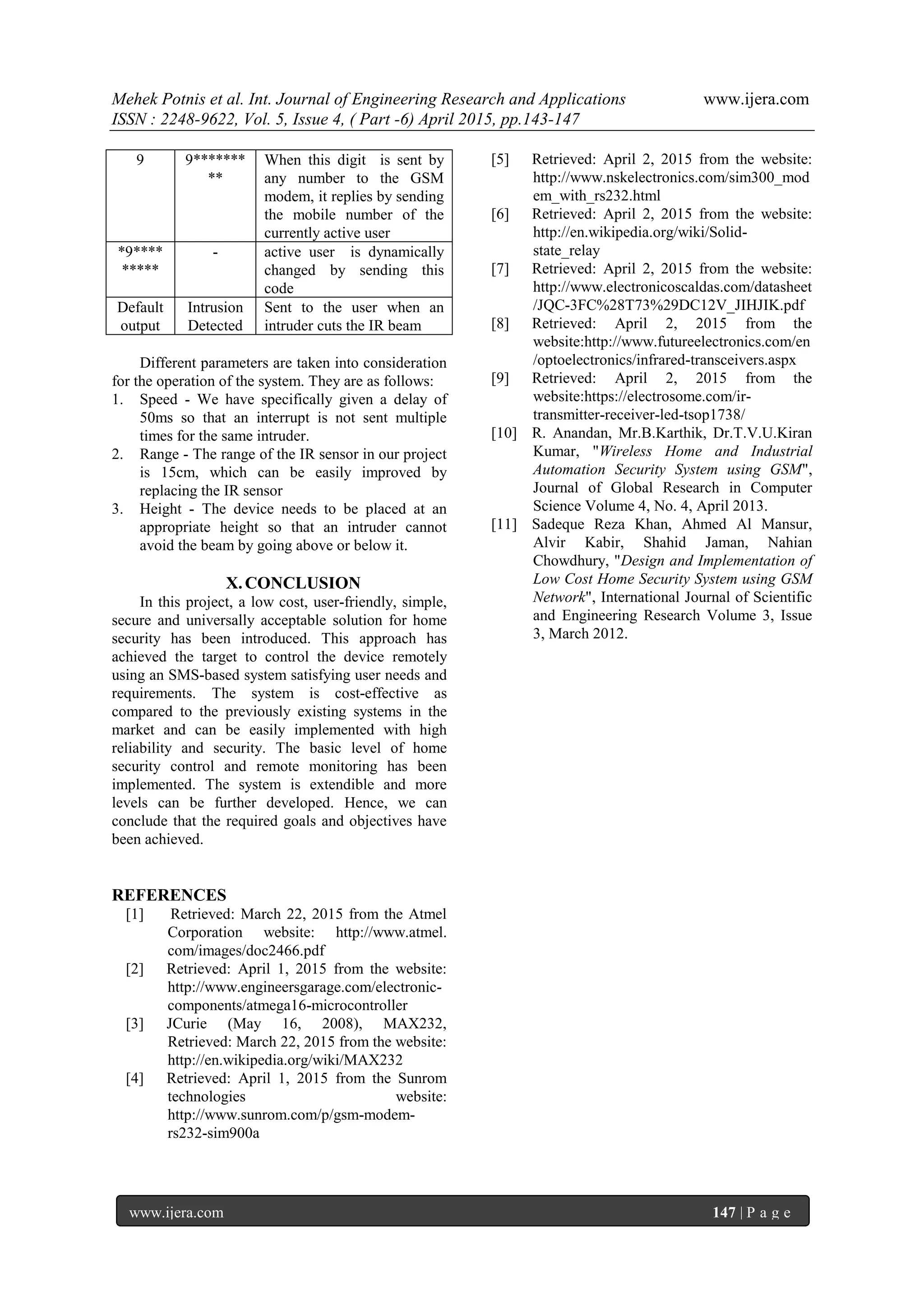 Mehek Potnis et al. Int. Journal of Engineering Research and Applications www.ijera.com
ISSN : 2248-9622, Vol. 5, Issue 4, ( Part -6) April 2015, pp.143-147
www.ijera.com 147 | P a g e
9 9*******
**
When this digit is sent by
any number to the GSM
modem, it replies by sending
the mobile number of the
currently active user
*9****
*****
- active user is dynamically
changed by sending this
code
Default
output
Intrusion
Detected
Sent to the user when an
intruder cuts the IR beam
Different parameters are taken into consideration
for the operation of the system. They are as follows:
1. Speed - We have specifically given a delay of
50ms so that an interrupt is not sent multiple
times for the same intruder.
2. Range - The range of the IR sensor in our project
is 15cm, which can be easily improved by
replacing the IR sensor
3. Height - The device needs to be placed at an
appropriate height so that an intruder cannot
avoid the beam by going above or below it.
X.CONCLUSION
In this project, a low cost, user-friendly, simple,
secure and universally acceptable solution for home
security has been introduced. This approach has
achieved the target to control the device remotely
using an SMS-based system satisfying user needs and
requirements. The system is cost-effective as
compared to the previously existing systems in the
market and can be easily implemented with high
reliability and security. The basic level of home
security control and remote monitoring has been
implemented. The system is extendible and more
levels can be further developed. Hence, we can
conclude that the required goals and objectives have
been achieved.
REFERENCES
[1] Retrieved: March 22, 2015 from the Atmel
Corporation website: http://www.atmel.
com/images/doc2466.pdf
[2] Retrieved: April 1, 2015 from the website:
http://www.engineersgarage.com/electronic-
components/atmega16-microcontroller
[3] JCurie (May 16, 2008), MAX232,
Retrieved: March 22, 2015 from the website:
http://en.wikipedia.org/wiki/MAX232
[4] Retrieved: April 1, 2015 from the Sunrom
technologies website:
http://www.sunrom.com/p/gsm-modem-
rs232-sim900a
[5] Retrieved: April 2, 2015 from the website:
http://www.nskelectronics.com/sim300_mod
em_with_rs232.html
[6] Retrieved: April 2, 2015 from the website:
http://en.wikipedia.org/wiki/Solid-
state_relay
[7] Retrieved: April 2, 2015 from the website:
http://www.electronicoscaldas.com/datasheet
/JQC-3FC%28T73%29DC12V_JIHJIK.pdf
[8] Retrieved: April 2, 2015 from the
website:http://www.futureelectronics.com/en
/optoelectronics/infrared-transceivers.aspx
[9] Retrieved: April 2, 2015 from the
website:https://electrosome.com/ir-
transmitter-receiver-led-tsop1738/
[10] R. Anandan, Mr.B.Karthik, Dr.T.V.U.Kiran
Kumar, "Wireless Home and Industrial
Automation Security System using GSM",
Journal of Global Research in Computer
Science Volume 4, No. 4, April 2013.
[11] Sadeque Reza Khan, Ahmed Al Mansur,
Alvir Kabir, Shahid Jaman, Nahian
Chowdhury, "Design and Implementation of
Low Cost Home Security System using GSM
Network", International Journal of Scientific
and Engineering Research Volume 3, Issue
3, March 2012.
 