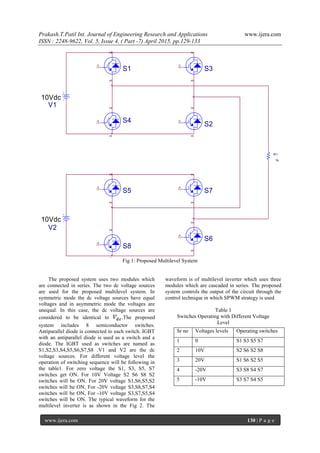 Prakash.T.Patil Int. Journal of Engineering Research and Applications www.ijera.com
ISSN : 2248-9622, Vol. 5, Issue 4, ( Part -7) April 2015, pp.129-133
www.ijera.com 130 | P a g e
S8
23
1
R1
1k
S723
1
S5
23
1
S1
23
1
S2
23
1S4
23
1
V1
10Vdc
S3
23
1
S6
23
1
V2
10Vdc
Fig 1: Proposed Multilevel System
The proposed system uses two modules which
are connected in series. The two dc voltage sources
are used for the proposed multilevel system. In
symmetric mode the dc voltage sources have equal
voltages and in asymmetric mode the voltages are
unequal. In this case, the dc voltage sources are
considered to be identical to .The proposed
system includes 8 semiconductor switches.
Antiparallel diode is connected to each switch. IGBT
with an antiparallel diode is used as a switch and a
diode. The IGBT used as switches are named as
S1,S2,S3,S4,S5,S6,S7,S8 .V1 and V2 are the dc
voltage sources. For different voltage level the
operation of switching sequence will be following in
the table1. For zero voltage the S1, S3, S5, S7
switches get ON. For 10V Voltage S2 S6 S8 S2
switches will be ON. For 20V voltage S1,S6,S5,S2
switches will be ON, For -20V voltage S3,S8,S7,S4
switches will be ON, For -10V voltage S3,S7,S5,S4
switches will be ON. The typical waveform for the
multilevel inverter is as shown in the Fig 2. The
waveform is of multilevel inverter which uses three
modules which are cascaded in series. The proposed
system controls the output of the circuit through the
control technique in which SPWM strategy is used
Table 1
Switches Operating with Different Voltage
Level
Sr no Voltages levels Operating switches
1 0 S1 S3 S5 S7
2 10V S2 S6 S2 S8
3 20V S1 S6 S2 S5
4 -20V S3 S8 S4 S7
5 -10V S3 S7 S4 S5
 