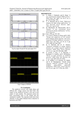 Prakash.T.Patil Int. Journal of Engineering Research and Applications www.ijera.com
ISSN : 2248-9622, Vol. 5, Issue 4, ( Part -7) April 2015, pp.129-133
www.ijera.com 133 | P a g e
Fig 5(c) input 50 and 20 Vdc and output 70 V
Fig 6: Output of SPWM
VI. Conclusion
The multilevel inverter with single phase and
different DC voltage sources has been built. The
output of the multilevel inverter is the sum of the
output of each module. The proposed system has
been successfully built in the matlab and has
simulated in matlab. The expected results have been
obtained. As the output obtained shows reduction in
harmonics and THD.
REFERENCES
[1] A. Nabae, I. Takahashi, and H. Akagi, “A
new neutral-point-clamped PWM inverter,”
IEEE Trans. Ind. Appl., vol. IA-17, no. 5,
pp. 518 523,Sep. 1981.
[2] T. A. Meynard and H. Foch, “Multi-level
choppers for high voltage applications,” in
Proc Eur.Conf. Power Electron. Appl.,
1992, vol. 2, pp. 45–50.
[3] M. Marchesoni, M. Mazzucchelli, and S.
Tenconi, “A non conventional power
converter for plasma stabilization,” in Proc.
Power Electron.
Spec. Conf., 1988, pp. 122–129.
[4] S. S. Fazel, S. Bernet, D. Krug, and K. Jalili,
“Design and comparison of 4-kV neutral-
point-clamped, flying-capacitor, and series-
connected H-bridge multilevel converters,”
IEEE Trans. Ind. Appl., vol. 43, no. 4, pp.
1032–1040, Jul./Aug. 2007.
[5] B. P. McGrath and D. G. Holmes,
“Analytical modelling of voltage balance
dynamics for a flying capacitor multilevel
converter,” IEEE Trans. Power Electron.
vol. 23, no. 2, pp. 543–550, Mar. 2008.
[6] P. Lezana, J. Pou, T. A. Meynard, J.
Rodriguez, S. Ceballos, and F. Richardeau,
“Survey on fault operation on multilevel
inverters,” IEEE Trans. Ind. Electron, vol.
57, no. 7, pp. 2207 2218, Jul. 2010.
[7] A. K. Sadigh, S. H. Hosseini, M. Sabahi,
and G. B. Gharehpetian, “Double flying
capacitor multicell converter based on
modified phase-shifted pulsewidth
modulation,” IEEE Trans. Power Electron.
vol. 25, no. 6, pp. 1517–1526, Jun. 2010.
 