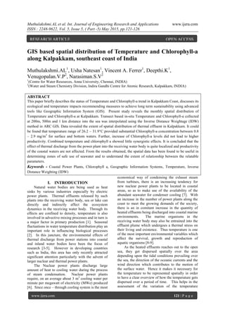 Muthulakshmi.AL et al. Int. Journal of Engineering Research and Applications www.ijera.com
ISSN : 2248-9622, Vol. 5, Issue 5, ( Part -5) May 2015, pp.121-126
www.ijera.com 121 | P a g e
GIS based spatial distribution of Temperature and Chlorophyll-a
along Kalpakkam, southeast coast of India
Muthulakshmi.AL1
, Usha Natesan1
, Vincent A. Ferrer1
, Deepthi.K1
,
Venugopalan.V.P2
, Narasiman.S.V2
1
(Centre for Water Resources, Anna University, Chennai, INDIA)
2
(Water and Steam Chemistry Division, Indira Gandhi Centre for Atomic Research, Kalpakkam, INDIA)
ABSTRACT
This paper briefly describes the status of Temperature and Chlorophyll-a trend in Kalpakkam Coast, discusses its
ecological and temperature impacts recommending measures to achieve long term sustainability using advanced
tools like Geographic Information System (GIS). Present study reveals the monthly spatial distribution of
Temperature and Chlorophyll-a at Kalpakkam. Transect based in-situ Temperature and Chlorophyll-a collected
at 200m, 500m and 1 km distance into the sea was interpolated using the Inverse Distance Weightage (IDW)
method in ARC GIS. Data revealed the extent of spatial distribution of thermal effluent in Kalpakkam. It could
be found that temperature range of 26.2 – 31.9°C provided substantial Chlorophyll-a concentration between 0.8
– 2.9 mg/m3
for surface and bottom waters. Further, increase of Chlorophyll-a levels did not lead to higher
productivity. Combined temperature and chlorophyll a showed little synergistic effects. It is concluded that the
effect of thermal discharge from the power plant into the receiving water body is quite localized and productivity
of the coastal waters are not affected. From the results obtained, the spatial data has been found to be useful in
determining zones of safe use of seawater and to understand the extent of relationship between the relatable
parameters.
Keywords - Coastal Power Plants, Chlorophyll a, Geographic Information Systems, Temperature, Inverse
Distance Weighting (IDW)
I. INTRODUCTION
Natural water bodies are being used as heat
sinks by various industries especially by electric
power plants. Thermal effluents released by such
plants into the receiving water body, sea or lake can
directly and indirectly affect the ecosystem
dynamics in the receiving water body. Through its
effects are confined to density, temperature is also
involved in advective mixing processes and in turn is
a major factor in primary production [1]. Seasonal
fluctuations in water temperature distribution play an
important role in influencing biological processes
[2]. In this juncture, the environmental effects of
thermal discharge from power stations into coastal
and inland water bodies have been the focus of
research [3-5]. However in developing countries
such as India, this area has only recently attracted
significant attention particularly with the advent of
larger nuclear and thermal power plants.
The Nuclear power plants discharge large
amount of heat to cooling water during the process
of steam condensation. Nuclear power plants
require, on an average about 3 m3
cooling water per
minute per megawatt of electricity (MWe) produced
[6]. Since once – through cooling system is the most
economical way of condensing the exhaust steam
from turbines, there is an increasing tendency for
new nuclear power plants to be located in coastal
areas, so as to make use of the availability of the
abundant seawater for condenser cooling [7]. With
an increase in the number of power plants along the
coast to meet the growing demands of the society,
there is an in comitant increase in the quantity of
heated effluents being discharged into coastal marine
environments. The marine organisms in the
receiving water body may also be entrained into the
effluent plume which undergoes a thermal stress on
their living and existence. Thus temperature is one
of the most important environmental variables which
affect the survival, growth and reproduction of
aquatic organisms [8-9].
As the heated effluents reaches out to the open
sea, they get dispersed spatially over the area
depending upon the tidal conditions prevailing over
the sea, the direction of the oceanic currents and the
wind direction which contributes to the motion of
the surface water. Hence it makes it necessary for
the temperature to be represented spatially in order
to have a clear overview of how the temperature gets
dispersed over a period of time. This helps in the
assessment of the variation of the temperature
RESEARCH ARTICLE OPEN ACCESS
 