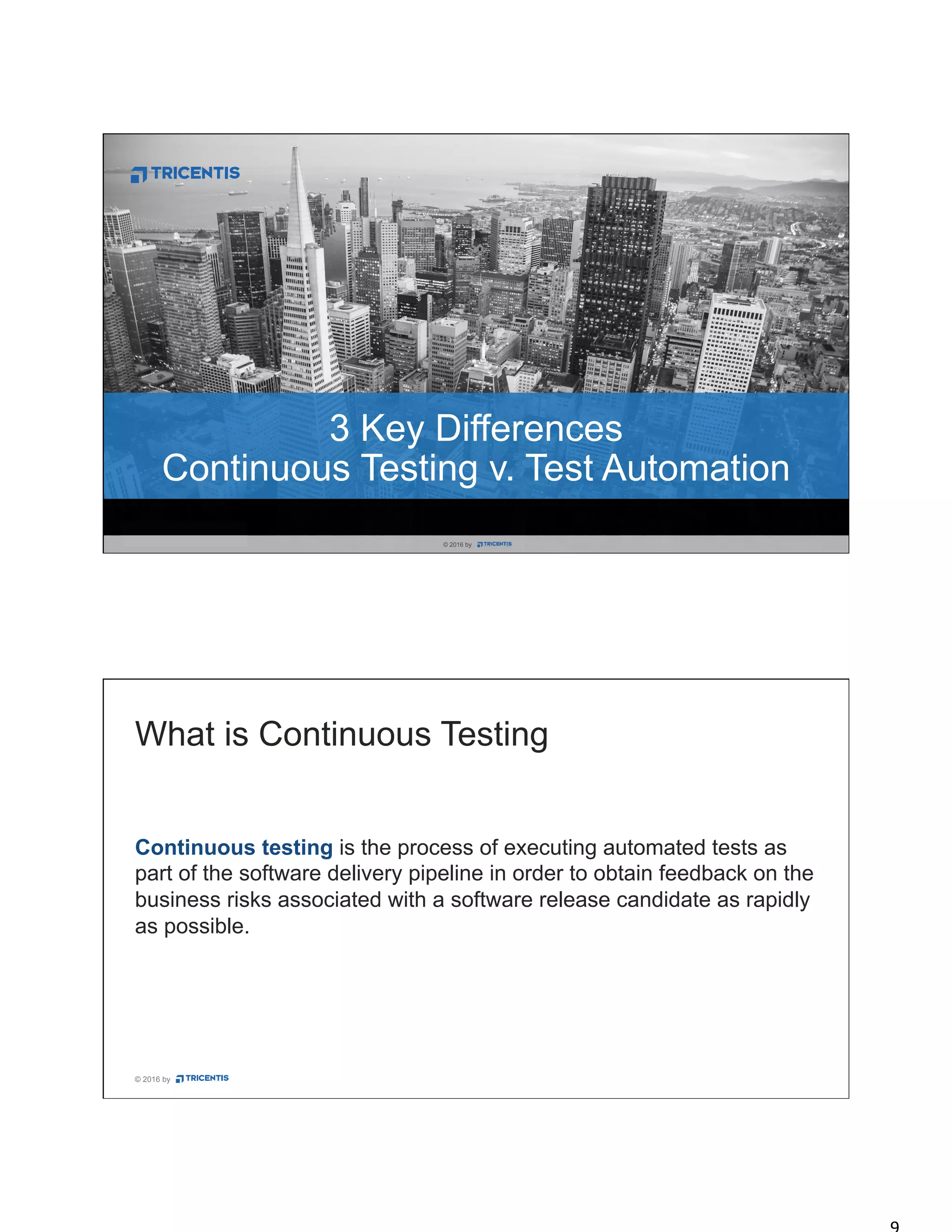 © 2016 by
© 2016 by .© 2016 by .
3 Key Differences
Continuous Testing v. Test Automation
© 2016 by
Continuous testing is the process of executing automated tests as
part of the software delivery pipeline in order to obtain feedback on the
business risks associated with a software release candidate as rapidly
as possible.
What is Continuous Testing
 