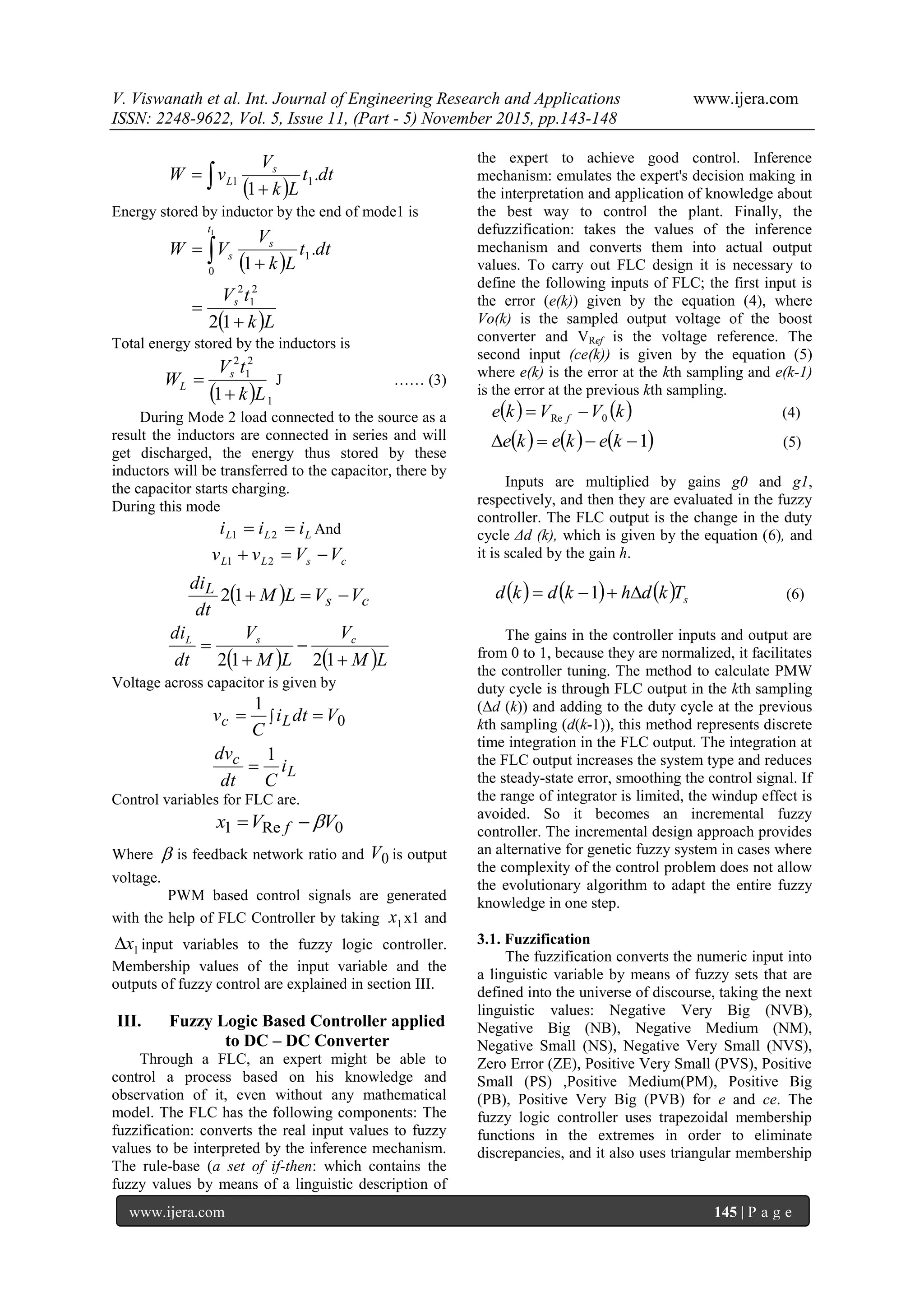 V. Viswanath et al. Int. Journal of Engineering Research and Applications www.ijera.com
ISSN: 2248-9622, Vol. 5, Issue 11, (Part - 5) November 2015, pp.143-148
www.ijera.com 145 | P a g e
  
 dt.t
Lk
V
vW s
L 11
1
Energy stored by inductor by the end of mode1 is
 
 Lk
tV
dt.t
Lk
V
VW
s
t
s
s



 
12
1
2
1
2
0
1
1
Total energy stored by the inductors is
  1
2
1
2
1 Lk
tV
W s
L

 J …… (3)
During Mode 2 load connected to the source as a
result the inductors are connected in series and will
get discharged, the energy thus stored by these
inductors will be transferred to the capacitor, there by
the capacitor starts charging.
During this mode
LLL iii  21 And
csLL VVvv  21
  cs
L VVLM
dt
di
12
   LM
V
LM
V
dt
di csL




1212
Voltage across capacitor is given by
L
c
Lc
i
Cdt
dv
Vdti
C
v
1
1
0

 
Control variables for FLC are.
0Re1 VVx f 
Where  is feedback network ratio and 0V is output
voltage.
PWM based control signals are generated
with the help of FLC Controller by taking 1x x1 and
1x input variables to the fuzzy logic controller.
Membership values of the input variable and the
outputs of fuzzy control are explained in section III.
III. Fuzzy Logic Based Controller applied
to DC – DC Converter
Through a FLC, an expert might be able to
control a process based on his knowledge and
observation of it, even without any mathematical
model. The FLC has the following components: The
fuzzification: converts the real input values to fuzzy
values to be interpreted by the inference mechanism.
The rule-base (a set of if-then: which contains the
fuzzy values by means of a linguistic description of
the expert to achieve good control. Inference
mechanism: emulates the expert's decision making in
the interpretation and application of knowledge about
the best way to control the plant. Finally, the
defuzzification: takes the values of the inference
mechanism and converts them into actual output
values. To carry out FLC design it is necessary to
define the following inputs of FLC; the first input is
the error (e(k)) given by the equation (4), where
Vo(k) is the sampled output voltage of the boost
converter and VRef is the voltage reference. The
second input (ce(k)) is given by the equation (5)
where e(k) is the error at the kth sampling and e(k-1)
is the error at the previous kth sampling.
   kVVke f 0Re  (4)
     1 kekeke (5)
Inputs are multiplied by gains g0 and g1,
respectively, and then they are evaluated in the fuzzy
controller. The FLC output is the change in the duty
cycle Δd (k), which is given by the equation (6), and
it is scaled by the gain h.
      sTkdhkdkd  1 (6)
The gains in the controller inputs and output are
from 0 to 1, because they are normalized, it facilitates
the controller tuning. The method to calculate PMW
duty cycle is through FLC output in the kth sampling
(Δd (k)) and adding to the duty cycle at the previous
kth sampling (d(k-1)), this method represents discrete
time integration in the FLC output. The integration at
the FLC output increases the system type and reduces
the steady-state error, smoothing the control signal. If
the range of integrator is limited, the windup effect is
avoided. So it becomes an incremental fuzzy
controller. The incremental design approach provides
an alternative for genetic fuzzy system in cases where
the complexity of the control problem does not allow
the evolutionary algorithm to adapt the entire fuzzy
knowledge in one step.
3.1. Fuzzification
The fuzzification converts the numeric input into
a linguistic variable by means of fuzzy sets that are
defined into the universe of discourse, taking the next
linguistic values: Negative Very Big (NVB),
Negative Big (NB), Negative Medium (NM),
Negative Small (NS), Negative Very Small (NVS),
Zero Error (ZE), Positive Very Small (PVS), Positive
Small (PS) ,Positive Medium(PM), Positive Big
(PB), Positive Very Big (PVB) for e and ce. The
fuzzy logic controller uses trapezoidal membership
functions in the extremes in order to eliminate
discrepancies, and it also uses triangular membership
 