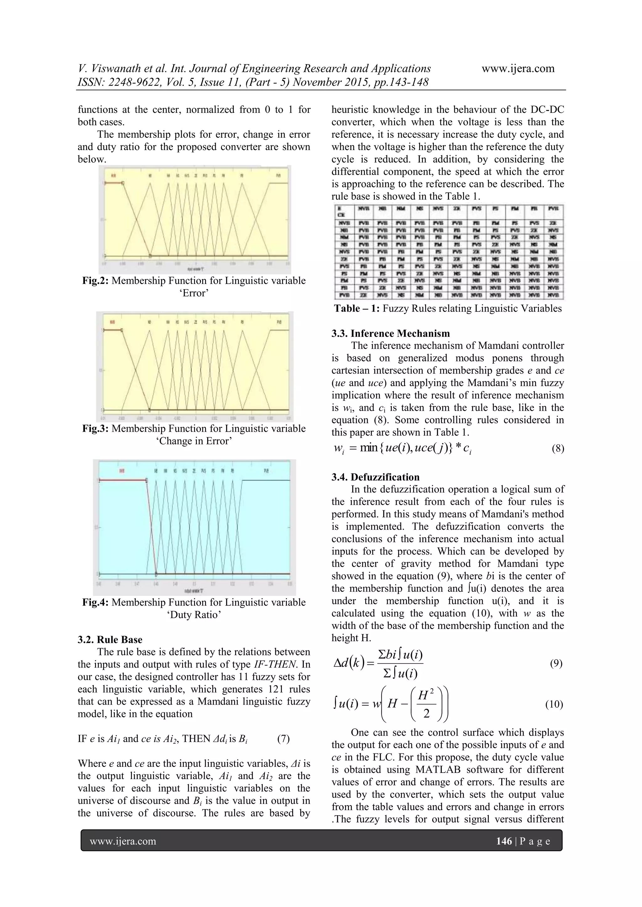 V. Viswanath et al. Int. Journal of Engineering Research and Applications www.ijera.com
ISSN: 2248-9622, Vol. 5, Issue 11, (Part - 5) November 2015, pp.143-148
www.ijera.com 146 | P a g e
functions at the center, normalized from 0 to 1 for
both cases.
The membership plots for error, change in error
and duty ratio for the proposed converter are shown
below.
Fig.2: Membership Function for Linguistic variable
„Error‟
Fig.3: Membership Function for Linguistic variable
„Change in Error‟
Fig.4: Membership Function for Linguistic variable
„Duty Ratio‟
3.2. Rule Base
The rule base is defined by the relations between
the inputs and output with rules of type IF-THEN. In
our case, the designed controller has 11 fuzzy sets for
each linguistic variable, which generates 121 rules
that can be expressed as a Mamdani linguistic fuzzy
model, like in the equation
IF e is Ai1 and ce is Ai2, THEN Δdi is Bi (7)
Where e and ce are the input linguistic variables, Δi is
the output linguistic variable, Ai1 and Ai2 are the
values for each input linguistic variables on the
universe of discourse and Bi is the value in output in
the universe of discourse. The rules are based by
heuristic knowledge in the behaviour of the DC-DC
converter, which when the voltage is less than the
reference, it is necessary increase the duty cycle, and
when the voltage is higher than the reference the duty
cycle is reduced. In addition, by considering the
differential component, the speed at which the error
is approaching to the reference can be described. The
rule base is showed in the Table 1.
Table – 1: Fuzzy Rules relating Linguistic Variables
3.3. Inference Mechanism
The inference mechanism of Mamdani controller
is based on generalized modus ponens through
cartesian intersection of membership grades e and ce
(ue and uce) and applying the Mamdani‟s min fuzzy
implication where the result of inference mechanism
is wi, and ci is taken from the rule base, like in the
equation (8). Some controlling rules considered in
this paper are shown in Table 1.
ii cjuceiuew *)}(),(min{ (8)
3.4. Defuzzification
In the defuzzification operation a logical sum of
the inference result from each of the four rules is
performed. In this study means of Mamdani's method
is implemented. The defuzzification converts the
conclusions of the inference mechanism into actual
inputs for the process. Which can be developed by
the center of gravity method for Mamdani type
showed in the equation (9), where bi is the center of
the membership function and ∫u(i) denotes the area
under the membership function u(i), and it is
calculated using the equation (10), with w as the
width of the base of the membership function and the
height H.
 
)(
)(
iu
iubi
kd


 (9)















2
)(
2
H
Hwiu (10)
One can see the control surface which displays
the output for each one of the possible inputs of e and
ce in the FLC. For this propose, the duty cycle value
is obtained using MATLAB software for different
values of error and change of errors. The results are
used by the converter, which sets the output value
from the table values and errors and change in errors
.The fuzzy levels for output signal versus different
 