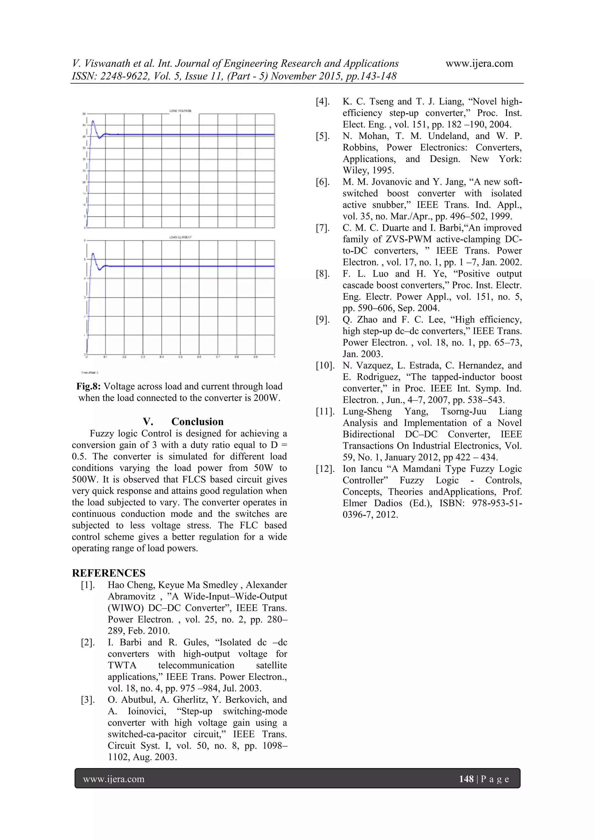 V. Viswanath et al. Int. Journal of Engineering Research and Applications www.ijera.com
ISSN: 2248-9622, Vol. 5, Issue 11, (Part - 5) November 2015, pp.143-148
www.ijera.com 148 | P a g e
Fig.8: Voltage across load and current through load
when the load connected to the converter is 200W.
V. Conclusion
Fuzzy logic Control is designed for achieving a
conversion gain of 3 with a duty ratio equal to D =
0.5. The converter is simulated for different load
conditions varying the load power from 50W to
500W. It is observed that FLCS based circuit gives
very quick response and attains good regulation when
the load subjected to vary. The converter operates in
continuous conduction mode and the switches are
subjected to less voltage stress. The FLC based
control scheme gives a better regulation for a wide
operating range of load powers.
REFERENCES
[1]. Hao Cheng, Keyue Ma Smedley , Alexander
Abramovitz , ”A Wide-Input–Wide-Output
(WIWO) DC–DC Converter”, IEEE Trans.
Power Electron. , vol. 25, no. 2, pp. 280–
289, Feb. 2010.
[2]. I. Barbi and R. Gules, “Isolated dc –dc
converters with high-output voltage for
TWTA telecommunication satellite
applications,” IEEE Trans. Power Electron.,
vol. 18, no. 4, pp. 975 –984, Jul. 2003.
[3]. O. Abutbul, A. Gherlitz, Y. Berkovich, and
A. Ioinovici, “Step-up switching-mode
converter with high voltage gain using a
switched-ca-pacitor circuit,” IEEE Trans.
Circuit Syst. I, vol. 50, no. 8, pp. 1098–
1102, Aug. 2003.
[4]. K. C. Tseng and T. J. Liang, “Novel high-
efficiency step-up converter,” Proc. Inst.
Elect. Eng. , vol. 151, pp. 182 –190, 2004.
[5]. N. Mohan, T. M. Undeland, and W. P.
Robbins, Power Electronics: Converters,
Applications, and Design. New York:
Wiley, 1995.
[6]. M. M. Jovanovic and Y. Jang, “A new soft-
switched boost converter with isolated
active snubber,” IEEE Trans. Ind. Appl.,
vol. 35, no. Mar./Apr., pp. 496–502, 1999.
[7]. C. M. C. Duarte and I. Barbi,“An improved
family of ZVS-PWM active-clamping DC-
to-DC converters, ” IEEE Trans. Power
Electron. , vol. 17, no. 1, pp. 1 –7, Jan. 2002.
[8]. F. L. Luo and H. Ye, “Positive output
cascade boost converters,” Proc. Inst. Electr.
Eng. Electr. Power Appl., vol. 151, no. 5,
pp. 590–606, Sep. 2004.
[9]. Q. Zhao and F. C. Lee, “High efficiency,
high step-up dc–dc converters,” IEEE Trans.
Power Electron. , vol. 18, no. 1, pp. 65–73,
Jan. 2003.
[10]. N. Vazquez, L. Estrada, C. Hernandez, and
E. Rodriguez, “The tapped-inductor boost
converter,” in Proc. IEEE Int. Symp. Ind.
Electron. , Jun., 4–7, 2007, pp. 538–543.
[11]. Lung-Sheng Yang, Tsorng-Juu Liang
Analysis and Implementation of a Novel
Bidirectional DC–DC Converter, IEEE
Transactions On Industrial Electronics, Vol.
59, No. 1, January 2012, pp 422 – 434.
[12]. Ion Iancu “A Mamdani Type Fuzzy Logic
Controller” Fuzzy Logic - Controls,
Concepts, Theories andApplications, Prof.
Elmer Dadios (Ed.), ISBN: 978-953-51-
0396-7, 2012.
 