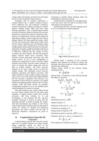 V. Viswanath et al. Int. Journal of Engineering Research and Applications www.ijera.com
ISSN: 2248-9622, Vol. 5, Issue 11, (Part - 5) November 2015, pp.143-148
www.ijera.com 144 | P a g e
voltage spikes and ringing, increased core and copper
losses as well as increased volume and cost.
Compared with an isolation transformer, a
coupled inductor has a simpler winding structure,
lower conduction loss, and continuous conduction
current at the primary winding, resulting in a smaller
primary winding current ripple and lower input
filtering capacitance. Thus, a coupled-inductor-based
converter is relatively attractive because the converter
presents low current stress and low component count.
However, for applications with low input voltage but
high output voltage, it needs a high turn ratio, and its
leakage inductor still traps significant energy, which
will not only increase the voltage stress of the switch
but also induce significant loss. [8] Introduces large
voltage step-up using cascaded boost converters that
implement the output voltage increasing in geometric
progression. Voltage transfer ratio of these converters
is effectively enhanced but the circuits of these
converters are quite complex. [9] and [10] proposes
tapped inductor based boost converters these
converter circuits attain high conversion ratio with
simple circuits. In [11] a new configuration is
proposed by connecting the boost converter output
terminal and fly-back converter output terminals in
series to increase the output voltage gain with the
help of coupled inductor. The boost converter
functions as an active clamp circuit to recycle the
snubber energy. This eliminates reverse recovery
problems associated with flyback converters. This
makes possible to achieve higher voltage conversion
ratios. In [1] a new wide-input–wide-output (WIWO)
DC–DC converter is proposed. This converter is an
integration of buck and boost converters via a tapped
inductor. By applying proper control to the two active
switches, buck and boost actions are possible.
Configuration proposed in [11] use modified pulse
width modulation for control of switches.
This paper proposes new control scheme based
on Fuzzy Logic Control (FLC) for the buck mode
operation of tapped inductor based buck derived
converters with three switches S1, S2 and
S3.Topology of the proposed DC–DC converter
principles discussed in section II along with the
operating principle in detail providing the steady-
state (dc) and dynamic (ac) models as well. Fuzzy
Logic Control based switching scheme is presented in
section III. Section IV presents the theoretical
derivations and results verified with the help of
MATLAB simulation. Conclusions are given in
Section V.
II. Coupled Inductor Based DC-DC
Converters
Coupled inductor type DC-DC converter circuits
make use of coupled inductors for energy transfer
during conduction period. In most of the
configurations these inductors are charged by
connecting in parallel during charging mode and
discharged by connecting in series.
Good literature is available for such applications,
it has been prove that this kind of converters offer
wide range of conversion ratios.
Bi-directional DC-DC converter topology given
in [11] is considered for analysis purposes.
Fig.1: Model Proposed in [11]
During mode 1 operation of the converter
Inductors and capacitor are allowed to charge and
discharge that means inductors will get charged and
capacitor gets discharged.
Amount energy stored by the inductor during
charging period is
  dt.tpW …… (1)
During mode 1 of operation current flowing through
the inductor is given by
   
 
 
dt
Lk
V
i
Lk
V
dt
tdi
dt
tdi
t
s
L
sLL





1
0
1
21
1
1
  11
1
t
Lk
V
i s
L

 …… (2)
Where
Instantaneous power is  tp
Applied voltage is sV
Inductance of the coils LLL  21
Coefficient of coupling is k
Energy stored by inductor is W
Instantaneous power is given by   11 LL ivtp 
Substitute values of 1Lv and 1Li in equation (1)
 dt.ivW LL 11
From equation (2) substitute value of 1Li
 