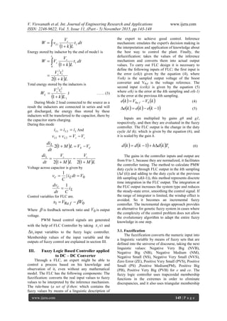 V. Viswanath et al. Int. Journal of Engineering Research and Applications www.ijera.com
ISSN: 2248-9622, Vol. 5, Issue 11, (Part - 5) November 2015, pp.143-148
www.ijera.com 145 | P a g e
  
 dt.t
Lk
V
vW s
L 11
1
Energy stored by inductor by the end of mode1 is
 
 Lk
tV
dt.t
Lk
V
VW
s
t
s
s



 
12
1
2
1
2
0
1
1
Total energy stored by the inductors is
  1
2
1
2
1 Lk
tV
W s
L

 J …… (3)
During Mode 2 load connected to the source as a
result the inductors are connected in series and will
get discharged, the energy thus stored by these
inductors will be transferred to the capacitor, there by
the capacitor starts charging.
During this mode
LLL iii  21 And
csLL VVvv  21
  cs
L VVLM
dt
di
12
   LM
V
LM
V
dt
di csL




1212
Voltage across capacitor is given by
L
c
Lc
i
Cdt
dv
Vdti
C
v
1
1
0

 
Control variables for FLC are.
0Re1 VVx f 
Where  is feedback network ratio and 0V is output
voltage.
PWM based control signals are generated
with the help of FLC Controller by taking 1x x1 and
1x input variables to the fuzzy logic controller.
Membership values of the input variable and the
outputs of fuzzy control are explained in section III.
III. Fuzzy Logic Based Controller applied
to DC – DC Converter
Through a FLC, an expert might be able to
control a process based on his knowledge and
observation of it, even without any mathematical
model. The FLC has the following components: The
fuzzification: converts the real input values to fuzzy
values to be interpreted by the inference mechanism.
The rule-base (a set of if-then: which contains the
fuzzy values by means of a linguistic description of
the expert to achieve good control. Inference
mechanism: emulates the expert's decision making in
the interpretation and application of knowledge about
the best way to control the plant. Finally, the
defuzzification: takes the values of the inference
mechanism and converts them into actual output
values. To carry out FLC design it is necessary to
define the following inputs of FLC; the first input is
the error (e(k)) given by the equation (4), where
Vo(k) is the sampled output voltage of the boost
converter and VRef is the voltage reference. The
second input (ce(k)) is given by the equation (5)
where e(k) is the error at the kth sampling and e(k-1)
is the error at the previous kth sampling.
   kVVke f 0Re  (4)
     1 kekeke (5)
Inputs are multiplied by gains g0 and g1,
respectively, and then they are evaluated in the fuzzy
controller. The FLC output is the change in the duty
cycle Δd (k), which is given by the equation (6), and
it is scaled by the gain h.
      sTkdhkdkd  1 (6)
The gains in the controller inputs and output are
from 0 to 1, because they are normalized, it facilitates
the controller tuning. The method to calculate PMW
duty cycle is through FLC output in the kth sampling
(Δd (k)) and adding to the duty cycle at the previous
kth sampling (d(k-1)), this method represents discrete
time integration in the FLC output. The integration at
the FLC output increases the system type and reduces
the steady-state error, smoothing the control signal. If
the range of integrator is limited, the windup effect is
avoided. So it becomes an incremental fuzzy
controller. The incremental design approach provides
an alternative for genetic fuzzy system in cases where
the complexity of the control problem does not allow
the evolutionary algorithm to adapt the entire fuzzy
knowledge in one step.
3.1. Fuzzification
The fuzzification converts the numeric input into
a linguistic variable by means of fuzzy sets that are
defined into the universe of discourse, taking the next
linguistic values: Negative Very Big (NVB),
Negative Big (NB), Negative Medium (NM),
Negative Small (NS), Negative Very Small (NVS),
Zero Error (ZE), Positive Very Small (PVS), Positive
Small (PS) ,Positive Medium(PM), Positive Big
(PB), Positive Very Big (PVB) for e and ce. The
fuzzy logic controller uses trapezoidal membership
functions in the extremes in order to eliminate
discrepancies, and it also uses triangular membership
 