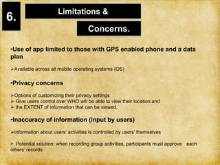  participate in group based physical activities of their interest 4.Problem Statement: CONTEXT1.  Physical environment:         > Require a Smart phone (GPS and Internet connection) to use the application. 2.    Social context:  >Similar to social networking sites (ie:  Facebook), location awareness & mapping  applications (ie: Foursquare) > Interactive & efficient way of finding suitable exercise partners&group based physical activities.          > supportive environment for exchanging exercise tips, keeping track of each other’s exercise progress 