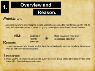 1.Overview and Reason.EpicMoveis ….    a social networking and mapping mobile application designed to help female youths (13-18 yrs) find suitable exercise buddies or  group based physical activities of their interest.            AIM: Rationale:       - one key reason why female youths  lack the motivation to exercise regularly  is because they do not enjoy exercising alone. Target group: - Female youths who require an exercise buddy or prefer group based physical activities BUT have difficulties finding suitable ones. Engage in regular exercise +Meet people in real time to exercise together   