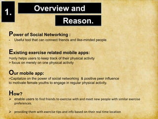 expressed a need for tools to support spontaneous exercise with partners1.Overview and Reason.Power of Social Networking : Useful tool that can connect friends and like-minded people Existing exercise related mobile apps:     > only helps users to keep track of their physical activity   > focus on merely on one physical activity  Our mobile app:> Capitalize on the power of social networking  & positive peer influenceto motivate female youths to engage in regular physical activity. How? enable users to find friends to exercise with and meet new people with similar exercise preferences. 
