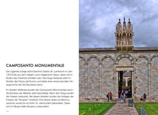 CAMPOSANTO MONUMENTALE
Der Legende zufolge soll Erzbischof Ubaldo de’ Lanfranchi im Jahr
1203 Erde aus dem heiligen Land mitgebracht haben, diese soll im
Boden des Friedhofs enthalten sein. Das lange Gebäude steht im
Norden des Piazza del Duomo und bildet einen eindrucksvollen Hin-
tergrund für die drei Bauwerke davor.
Im Zweiten Weltkrieg wurden der Camposanto Monumentale durch
die Bomben der Alliierten stark beschädigt. Nach dem Krieg wurden
die Fresken restauriert. Bei diesen Arbeiten wurden die Vorlagen der
Fresken die “Sinopien” entdeckt. Eine Skizze direkt auf Wand zu
zeichnen wurde bis ins frühe 16. Jahrhundert beibehalten. Diese
sind im Museo delle Sinopie zu bewundern.
10
 