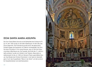 DOM SANTA MARIA ASSUNTA
Der Dom Santa Maria Assunta ist die Kathedrale des Erzbistums Pi-
sa. Im Jahr 1063 wurde vor der alten Stadtmauer mit dem Bau des
Doms begonnen. Die Finanzierung wurde durch die gewonnene
Schlacht gegen die Sarazenen vor Palermo sichergestellt. Der Dom
hat einen Grundriss in Form eines Kreuzes, was zur Zeit der Erbau-
ung etwas völlig Neues war. Die Fassade, die Ende des 12. Jahrhun-
derts entstand, wurde zum Vorbild in der Toskana. Besonders er-
wähnenswert ist die um 1300 von Giovanni Pisano geschaffene Kan-
zel. Das Mosaik des Christus Pantokrator in der Apsis ist überwälti-
gend. Auch das Kuppelfresko “Maria in der Glorie” und die kunstvol-
len Kassettendecken sind atemberaubend.
13
 