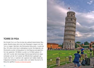 TORRE DI PISA
Der Schiefe Turm von Pisa ist eines der weltweit bekanntesten Bau-
werke. Bereits einige Jahre nach dem Baubeginn, begann sich der
Turm zu neigen. Nachdem drei Stockwerke fertig waren, musste der
Bau 100 Jahre ruhen bevor weitergebaut wurde. Die folgenden vier
Stockwerke wurden schräg gebaut um die Neigung auszugleichen.
Von den geplanten 100 Metern wurden nur 54 Meter gebaut. Im
Jahr 2001 wurden alle notwendigen Sanierungsmaßnahmen abge-
schlossen und der Turm wieder der Öffentlichkeit zugänglich ge-
macht. Der Turm, in welchem der Legende nach Galileo Galilei die
Fallgesetze entdeckte, ist zu jeder vollen und halben Stunde für 40
Besucher geöffnet (Tickets im Internet kaufen).
18
 