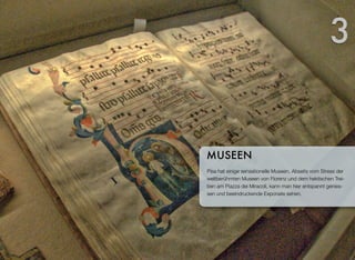 Pisa hat einige sensationelle Museen. Abseits vom Stress der
weltberühmten Museen von Florenz und dem hektischen Trei-
ben am Piazza dei Miracoli, kann man hier entspannt genies-
sen und beeindruckende Exponate sehen.
MUSEEN
3
 