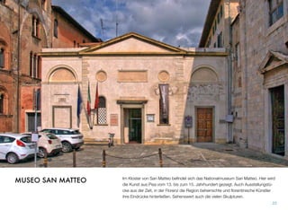Im Kloster von San Matteo beﬁndet sich das Nationalmuseum San Matteo. Hier wird
die Kunst aus Pisa vom 13. bis zum 15. Jahrhundert gezeigt. Auch Ausstellungstü-
cke aus der Zeit, in der Florenz die Region beherrschte und ﬂorentinische Künstler
ihre Eindrücke hinterließen. Sehenswert auch die vielen Skulpturen.
22
MUSEO SAN MATTEO
 
