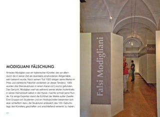 MODIGLIANI FÄLSCHUNG
Amedeo Modigliani war ein italienischer Künstler, der vor allem
durch die in seiner Zeit als skandalös empfundenen Aktgemälde
sehr bekannt wurde. Nach seinem Tod 1920 stiegen seine Werke im
Preis und zahlreiche Fälscher verdienten an dieser Tendenz. 1984
wurden drei Steinskulpturen in einem Kanal von Livorno gefunden.
Das Gerücht, Modigliani warf sie während seines letzten Aufenthalts
in seiner Heimatstadt selbst in den Kanal, machte schnell seine Run-
de. Für einige Experten stand die Echtheit der Werke außer Zweifel.
Eine Gruppe von Studenten und ein Hobbykünstler bekannten sich
aber schließlich dazu, die Skulpturen anlässlich des 100. Geburts-
tags des Künstlers geschaffen und anschließend versenkt zu haben.
27
 