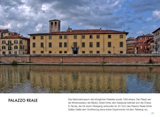 Das Nationalmuseum des königlichen Palastes wurde 1583 erbaut. Der Palast war
die Winterresidenz der Medici. Direkt hinter dem Gebäude beﬁndet sich die Chiesa
S. Nicola, die mit einem Übergang verbunden ist. Im Turm des Palazzo Reale führte
Galileo Galilei dem Großherzog seine ersten Experimente mit dem Teleskop vor.
29
PALAZZO REALE
 