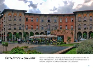 Wenn man vom Bahnhof in Richtung des Stadtzentrums geht, ist der erste Platz der
Piazza Vittorio Emanuel II. In der Mitte des Platzes steht die imposante Statue des ita-
lienischen Königs. Die freundlichen Cafés laden zum ausruhen ein.
39
PIAZZA VITTORIA EMANUELE
 