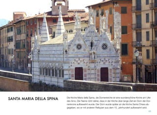 Die Kirche Maria della Spina, die Dornenkirche ist eine wunderschöne Kirche am Ufer
des Arno. Der Name rührt daher, dass in der Kirche über lange Zeit ein Dorn der Dor-
nenkrone aufbewahrt wurde. Der Dorn wurde später an die Kirche Santa Chiara ab-
gegeben, wo er mit anderen Reliquien aus dem 15. Jahrhundert aufbewahrt wird.
43
SANTA MARIA DELLA SPINA
 