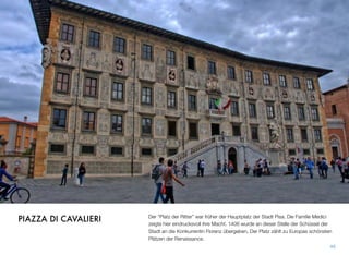 Der “Platz der Ritter” war früher der Hauptplatz der Stadt Pisa. Die Familie Medici
zeigte hier eindrucksvoll ihre Macht. 1406 wurde an dieser Stelle der Schüssel der
Stadt an die Konkurrentin Florenz übergeben. Der Platz zählt zu Europas schönsten
Plätzen der Renaissance.
46
PIAZZA DI CAVALIERI
 