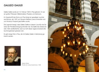 GALILEO GALILEI
Galileo Galilei wurde am 15. Februar 1564 in Pisa geboren. Er war
ein großer Philosoph, Mathematiker, Physiker und Astronom.
Im Hauptschiff des Doms von Pisa hängt ein gewaltiger Leuchter
aus Bronze, der 1587 von Giovanni Battista Lorenzi entworfen und
von Vincenzo Possenti geschaffen wurde.
Die Legende besagt, dass Galileo Galilei an diesem Leuchter die Ge-
setze der Pendelschwingung erfunden hat. Da Galilei das Gesetz be-
reits 1584 veröffentlichte, kann es nicht dieser sagenumwobene Be-
leuchtungskörper gewesen sein.
Es gibt einige Orte in Pisa, die mit Galileo Galilei in Verbindung ge-
bracht werden.
50
Galileo Galilei 
Porträt von Justus Sustermans, 1636
 