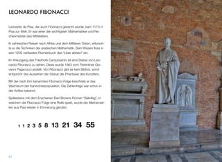 LEONARDO FIBONACCI
Leonardo da Pisa, der auch Fibonacci genannt wurde, kam 1170 in
Pisa zur Welt. Er war einer der wichtigsten Mathematiker und Re-
chenmeister des Mittelalters.
In zahlreichen Reisen nach Afrika und dem Mittleren Osten, erforsch-
te er die Techniken der arabischen Mathematik. Sein Wissen ﬂoss in
sein 1202 verfasstes Rechenbuch das “Liber abbaci” ein.
Im Kreuzgang des Friedhofs Camposanto ist eine Statue von Leo-
nardo Fibonacci zu sehen. Diese wurde 1863 vom Florentiner Gio-
vanni Paganucci erstellt. Von Fibonacci gibt es kein Bildnis, somit
entspricht das Aussehen der Statue der Phantasie des Künstlers.
Mit der nach ihm benannten Fibonacci-Folge beschrieb er das
Wachstum der Kaninchenpopulation. Die Zahlenfolge war schon in
der Antike bekannt.
Spätestens mit dem Erscheinen Dan Browns Roman “Sakrileg”, in
welchem die Fibonacci-Folge eine Rolle spielt, wurde der Mathemati-
ker aus Pisa wieder in Erinnerung gerufen.
1 1 2 3 5 8 13 21 34 55
51
 