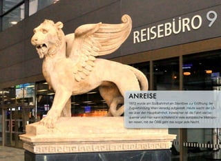 1873 wurde am Südbahnhof ein Steinlöwe zur Eröffnung der
Zugverbindung Wien-Venedig aufgestellt. Heute wacht der Lö-
we über den Hauptbahnhof. Inzwischen ist die Fahrt viel be-
quemer und man kann schlafend in viele europäische Metropo-
len reisen, mit der ÖBB geht das sogar jede Nacht.
ANREISE
9
 
