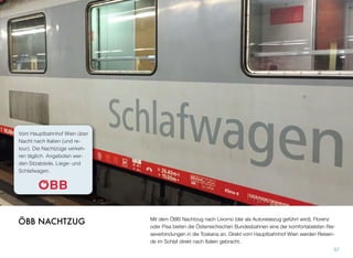 Mit dem ÖBB Nachtzug nach Livorno (der als Autoreisezug geführt wird), Florenz
oder Pisa bieten die Österreichischen Bundesbahnen eine der komfortabelsten Rei-
severbindungen in die Toskana an. Direkt vom Hauptbahnhof Wien werden Reisen-
de im Schlaf direkt nach Italien gebracht.
57
ÖBB NACHTZUG
Vom Hauptbahnhof Wien über
Nacht nach Italien (und re-
tour). Die Nachtzüge verkeh-
ren täglich. Angeboten wer-
den Sitzabteile, Liege- und
Schlafwagen.
 