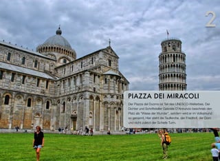 Der Piazza del Duomo ist Teil des UNESCO-Welterbes. Der
Dichter und Schriftsteller Gabriele D'Annunzio beschrieb den
Platz als “Wiese der Wunder”, seitdem wird er im Volksmund
so genannt. Hier steht die Taufkirche, der Friedhof, der Dom
und nicht zuletzt der Schiefe Turm.
PIAZZA DEI MIRACOLI
2
 