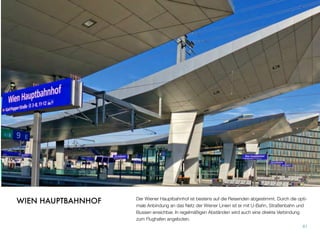 Der Wiener Hauptbahnhof ist bestens auf die Reisenden abgestimmt. Durch die opti-
male Anbindung an das Netz der Wiener Linien ist er mit U-Bahn, Straßenbahn und
Bussen erreichbar. In regelmäßigen Abständen wird auch eine direkte Verbindung
zum Flughafen angeboten.
61
WIEN HAUPTBAHNHOF
 