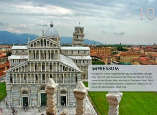 Vor allem in Online-Reiseberichten gibt es zahlreiche Einträge
über Pisa. Für viele Touristen ist der Platz der Wunder mit den
fantastischen Bauten alles, was man in Pisa sehen kann. Doch
wenn man in die Stadt eintaucht, entsteht ein völlig neuer Ein-
druck der liebenswerten Stadt Pisa.
IMPRESSUM
10
 