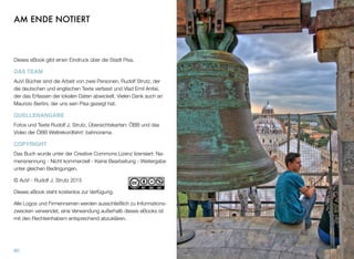 AM ENDE NOTIERT
Dieses eBook gibt einen Eindruck über die Stadt Pisa.
DAS TEAM
AuVi Bücher sind die Arbeit von zwei Personen, Rudolf Strutz, der
die deutschen und englischen Texte verfasst und Vlad Emil Anitei,
der das Erfassen der lokalen Daten abwickelt. Vielen Dank auch an
Maurizio Bertini, der uns sein Pisa gezeigt hat.
QUELLENANGABE
Fotos und Texte Rudolf J. Strutz, Übersichtskarten: ÖBB und das
Video der ÖBB Weltrekordfahrt: bahnorama.
COPYRIGHT
Das Buch wurde unter der Creative Commons Lizenz lizensiert: Na-
mensnennung - Nicht kommerziell - Keine Bearbeitung - Weitergabe
unter gleichen Bedingungen.
© AuVi - Rudolf J. Strutz 2015
Dieses eBook steht kostenlos zur Verfügung.
Alle Logos und Firmennamen werden ausschließlich zu Informations-
zwecken verwendet, eine Verwendung außerhalb dieses eBooks ist
mit den Rechteinhabern entsprechend abzuklären.
80
 