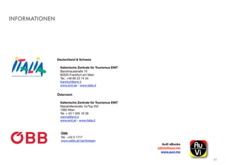 INFORMATIONEN
81
Deutschland & Schweiz
Italienische Zentrale für Tourismus ENIT
Barckhausstraße 10
60325 Frankfurt am Main
Tel.: +49 69 23 74 34
frankfurt@enit.it
www.enit.de - www.italia.it  
Österreich
Italienische Zentrale für Tourismus ENIT
Mariahilferstraße 1b/Top XVI
1060 Wien 
Tel. + 43 1 505 16 39 
vienna@enit.it
www.enit.at - www.italia.it
AuVi eBooks 
admin@auvi.me
www.auvi.me
ÖBB
Tel.: +43 5 1717 
www.oebb.at/nachtreisen
 