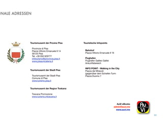 ONALE ADRESSEN
82
Tourismusamt der Provinz Pisa
Provincia di Pisa
Piazza Vittorio Emanuele II 14
56125 Pisa
Tel. +39 050 929777
infoturismo@provincia.pisa.it
www.pisaunicaterra.it
Tourismusamt der Stadt Pisa
Tourismusamt der Stadt Pisa
Comune di Pisa
www.turismo.pisa.it
Tourismusamt der Region Toskana
Toscana Promozione
www.turismo.intoscana.it
Bahnhof
Piazza Vittorio Emanuele II 16
Flughafen
Flughafen Galileo Galilei
Ankunftsbereich
INFO POINT - Walking in the City
Piazza dei Miracoli
(gegenüber dem Schiefen Turm 
Piazza Duomo 7
Touristische Infopoints
AuVi eBooks 
admin@auvi.me
www.auvi.me
 