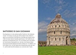 BATTISTERO DI SAN GIOVANNI
Das Baptisterium ist die weltweit größte Taufkirche. Das Gebäude
wurde 1152 erbaut und über die Jahrhunderte immer wieder er-
gänzt und verschönert. Die Öffnung in der Mitte der Kuppel wurde
1394 mit einem kleinen Gewölbe geschlossen. Die Taufkirche ver-
fügt über ein fantastisches Echo. Hin und wieder stimmt der Wäch-
ter verschiedene Gesangstöne an, die dies unter Beweis stellen.
Das eindrucksvolle Gebäude hat einen Umfang von 107 Metern und
ist 54 Meter hoch. Auf der Spitze des Gotteshauses steht seit dem
15. Jahrhundert eine Bronzestatue von Johannes dem Täufer.
7
 