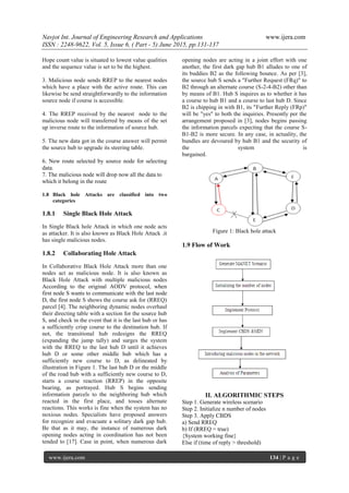 Navjot Int. Journal of Engineering Research and Applications www.ijera.com
ISSN : 2248-9622, Vol. 5, Issue 6, ( Part - 5) June 2015, pp.131-137
www.ijera.com 134 | P a g e
Hope count value is situated to lowest value qualities
and the sequence value is set to be the highest.
3. Malicious node sends RREP to the nearest nodes
which have a place with the active route. This can
likewise be send straightforwardly to the information
source node if course is accessible.
4. The RREP received by the nearest node to the
malicious node will transferred by means of the set
up inverse route to the information of source hub.
5. The new data got in the course answer will permit
the source hub to upgrade its steering table.
6. New route selected by source node for selecting
data.
7. The malicious node will drop now all the data to
which it belong in the route
1.8 Black hole Attacks are classified into two
categories
1.8.1 Single Black Hole Attack
In Single Black hole Attack in which one node acts
as attacker. It is also known as Black Hole Attack .it
has single malicious nodes.
1.8.2 Collaborating Hole Attack
In Collaborative Black Hole Attack more than one
nodes act as malicious node. It is also known as
Black Hole Attack with multiple malicious nodes
According to the original AODV protocol, when
first node S wants to communicate with the last node
D, the first node S shows the course ask for (RREQ)
parcel [4]. The neighboring dynamic nodes overhaul
their directing table with a section for the source hub
S, and check in the event that it is the last hub or has
a sufficiently crisp course to the destination hub. If
not, the transitional hub redesigns the RREQ
(expanding the jump tally) and surges the system
with the RREQ to the last hub D until it achieves
hub D or some other middle hub which has a
sufficiently new course to D, as delineated by
illustration in Figure 1. The last hub D or the middle
of the road hub with a sufficiently new course to D,
starts a course reaction (RREP) in the opposite
bearing, as portrayed. Hub S begins sending
information parcels to the neighboring hub which
reacted in the first place, and tosses alternate
reactions. This works is fine when the system has no
noxious nodes. Specialists have proposed answers
for recognize and evacuate a solitary dark gap hub.
Be that as it may, the instance of numerous dark
opening nodes acting in coordination has not been
tended to [17]. Case in point, when numerous dark
opening nodes are acting in a joint effort with one
another, the first dark gap hub B1 alludes to one of
its buddies B2 as the following bounce. As per [3],
the source hub S sends a "Further Request (FRq)" to
B2 through an alternate course (S-2-4-B2) other than
by means of B1. Hub S inquires as to whether it has
a course to hub B1 and a course to last hub D. Since
B2 is chipping in with B1, its "Further Reply (FRp)"
will be "yes" to both the inquiries. Presently per the
arrangement proposed in [3], nodes begins passing
the information parcels expecting that the course S-
B1-B2 is more secure. In any case, in actuality, the
bundles are devoured by hub B1 and the security of
the system is
bargained.
Figure 1: Black hole attack
1.9 Flow of Work
II. ALGORITHMIC STEPS
Step 1. Generate wireless scenario
Step 2. Initialize n number of nodes
Step 3. Apply CBDS
a) Send RREQ
b) If (RREQ = true)
{System working fine}
Else if (time of reply > threshold)
 