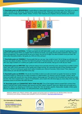 6. Reachable goals are RATIONAL: To reach your goal, you will need a plan, a path, and a vehicle for getting there. Your
goals must make sense! When you explain them to friends and family, your goals should create excitement, draw support,
and encouragement. Your goals should be just out of reach, but not out of sight! You want to stretch to be your best, not
strain after impossible dreams. Set goals you CAN and WILL achieve!
7. Reachable goals are TANGIBLE: Choose goals that you can see, hear, smell or touch. Go for things you will enjoy and
that you can clearly visualize. The brain has hard time going for “financial security”, but it can visualize a bank statement
with nice, large numbers on it! Define your goals in terms that excite the senses, then go for it with all your heart!
8. Reachable goals are WRITTEN: High achievers always know precisely what they want, because they’ve written it down.
Often, they write a short description of their goals every single morning, as a personal reminder of their priorities and their
objectives. The act of writing your goals down vastly increases your chance of success. Write it down! Then, keep your
notes where you can see and read them every day.
9. Reachable goals are SHARED: We are far more likely to stick to our plan and reach our goals if we know our friends
and family support us. Being part of a team increases our determination, our stamina, and our courage. Caution: Never
share your goals with anyone who may ridicule, tease or discourage you! The world is full of doubters and you have no time
for them. But, find a support team, a group of cheerleaders, and a coach who will encourage you every step of the way. High
achievers count on and work with other winners!
10. Reachable goals are CONSISTENT WITH YOUR VALUES: One of the biggest reasons people fail to achieve their
goals is that they have conflict between their behavior and their values. However, when your values and your goals are in
agreement, there is no stopping you! Clarify your values first, then set simple, specific, measurable, tangible, written goals
that are consistent with those values. You will achieve them, every single time!
5. Reachable goals are MEASURABLE: A goal without a measurable outcome is just a pipe-dream. You CAN run a mile in
under 7 minutes, or do 100 sit-ups. Someone has wisely observed that, “What gets measured, gets done.” Define your
goals in terms of height, weight, dollars, inches, or hours. Then measure your progress until you achieve your desired
outcome.
‫ربا‬‫ۓ‬‫بیقعت‬‫و‬‫ولعمامت‬
‫ویوینریٹس‬‫ارٹنلنشین‬‫رافہ‬
‫سکیلپمک‬‫ازیملان‬
274‫اپاتسکن‬،‫راوڈنپلی‬،‫روڈ‬‫اشپور‬
HR Department
tameer.emag@riphah.edu.pk
Tel: 92 51 5125162-7, Ext-231
UAN: 92 51 111 510 510
For Information & Feedback
Reference: Written by Dr. Philip E. Humbert, writer, speaker and success coach. Dr. Humbert has over 300 free articles, tools and
resources for your success, including a great newsletter! It's all on his website at: http://www.philiphumbert.com
 