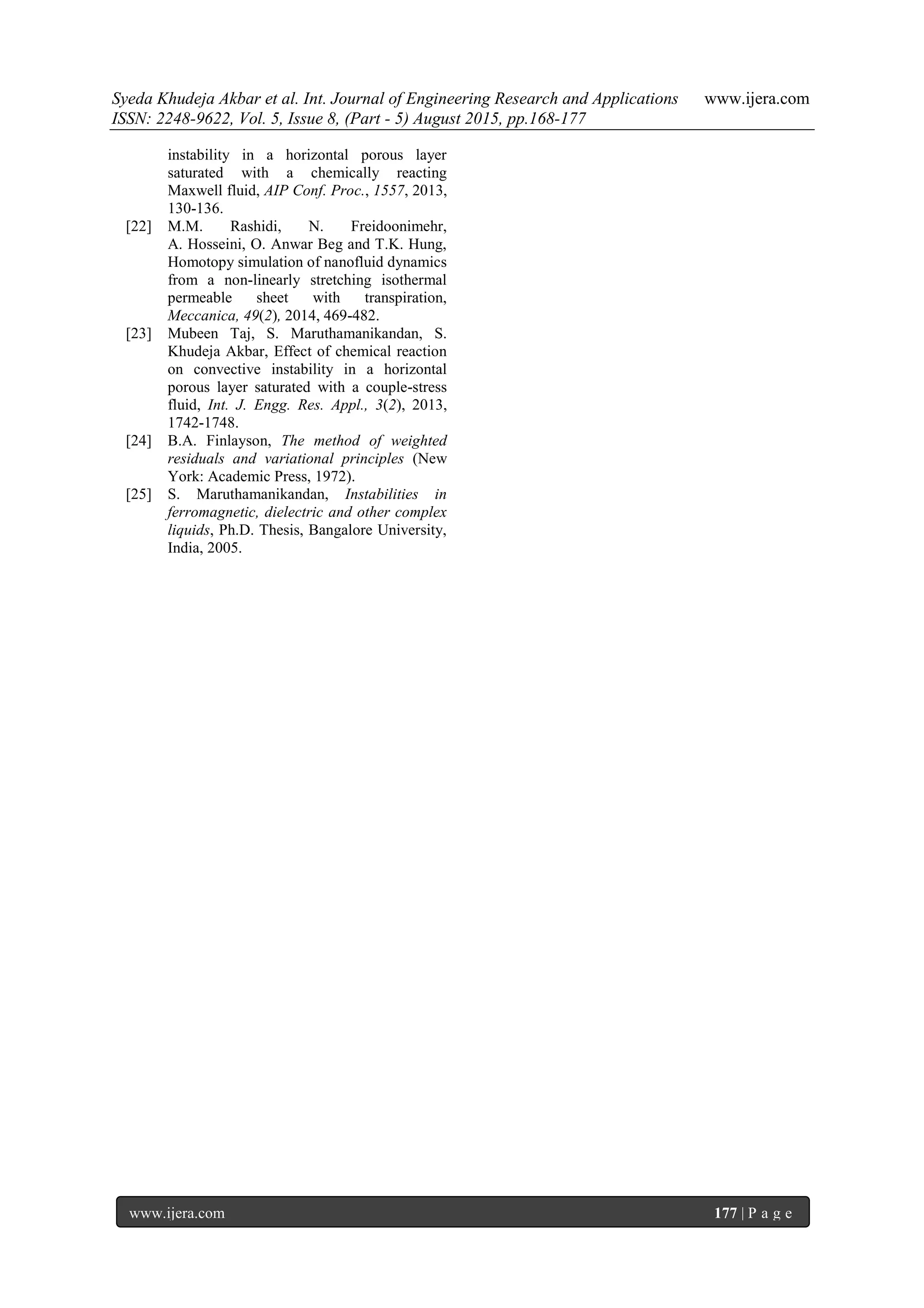 Syeda Khudeja Akbar et al. Int. Journal of Engineering Research and Applications www.ijera.com
ISSN: 2248-9622, Vol. 5, Issue 8, (Part - 5) August 2015, pp.168-177
www.ijera.com 177 | P a g e
instability in a horizontal porous layer
saturated with a chemically reacting
Maxwell fluid, AIP Conf. Proc., 1557, 2013,
130-136.
[22] M.M. Rashidi, N. Freidoonimehr,
A. Hosseini, O. Anwar Beg and T.K. Hung,
Homotopy simulation of nanofluid dynamics
from a non-linearly stretching isothermal
permeable sheet with transpiration,
Meccanica, 49(2), 2014, 469-482.
[23] Mubeen Taj, S. Maruthamanikandan, S.
Khudeja Akbar, Effect of chemical reaction
on convective instability in a horizontal
porous layer saturated with a couple-stress
fluid, Int. J. Engg. Res. Appl., 3(2), 2013,
1742-1748.
[24] B.A. Finlayson, The method of weighted
residuals and variational principles (New
York: Academic Press, 1972).
[25] S. Maruthamanikandan, Instabilities in
ferromagnetic, dielectric and other complex
liquids, Ph.D. Thesis, Bangalore University,
India, 2005.
 