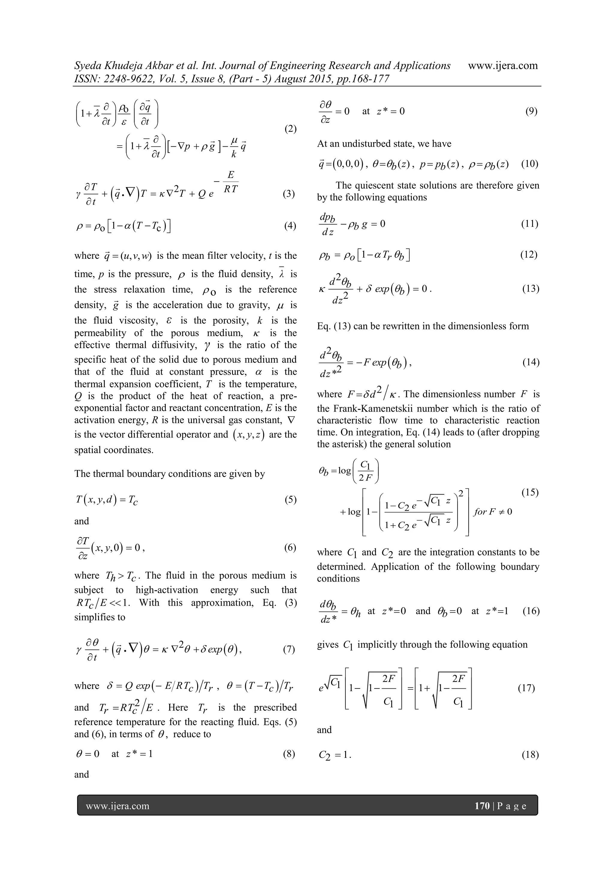 Syeda Khudeja Akbar et al. Int. Journal of Engineering Research and Applications www.ijera.com
ISSN: 2248-9622, Vol. 5, Issue 8, (Part - 5) August 2015, pp.168-177
www.ijera.com 170 | P a g e
 
o1
1
q
t t
p g q
t k




 
   
         
 
     
 

 
(2)
  2
E
T RTγ q T κ T Q e
t



   


(3)
 1o cT T       (4)
where ( , , )q u v w

is the mean filter velocity, t is the
time, p is the pressure,  is the fluid density, λ is
the stress relaxation time, o is the reference
density, g

is the acceleration due to gravity,  is
the fluid viscosity, ε is the porosity, k is the
permeability of the porous medium,  is the
effective thermal diffusivity, γ is the ratio of the
specific heat of the solid due to porous medium and
that of the fluid at constant pressure,  is the
thermal expansion coefficient, T is the temperature,
Q is the product of the heat of reaction, a pre-
exponential factor and reactant concentration, E is the
activation energy, R is the universal gas constant, 
is the vector differential operator and  , ,x y z are the
spatial coordinates.
The thermal boundary conditions are given by
 , ,T x y d Tc (5)
and
 , ,0 0
T
x y
z



, (6)
where T Th c . The fluid in the porous medium is
subject to high-activation energy such that
1RT Ec  . With this approximation, Eq. (3)
simplifies to
   2q exp
t

     

   


, (7)
where  Q exp E RT Tc r   ,  T T Tc r  
and 2T RT Er c . Here Tr is the prescribed
reference temperature for the reacting fluid. Eqs. (5)
and (6), in terms of  , reduce to
0  at * 1z  (8)
and
0
z



at * 0z  (9)
At an undisturbed state, we have
 0,0,0q 

, ( )zb  , ( )p p zb , ( )zb  (10)
The quiescent state solutions are therefore given
by the following equations
0
dpb gb
d z
  (11)
1 Tb o r b       (12)
 
2
0
2
d b exp b
dz

    . (13)
Eq. (13) can be rewritten in the dimensionless form
 
2
2*
d b F exp b
dz

  , (14)
where 2F d  . The dimensionless number F is
the Frank-Kamenetskii number which is the ratio of
characteristic flow time to characteristic reaction
time. On integration, Eq. (14) leads to (after dropping
the asterisk) the general solution
1log
2
2
11 2log 1 0
11 2
C
b
F
C z
C e
for F
C z
C e

 
  
 
 
            
(15)
where 1C and 2C are the integration constants to be
determined. Application of the following boundary
conditions
*
d b
h
dz

 at * 0z  and 0b  at * 1z  (16)
gives 1C implicitly through the following equation
2 2
1 1 1 1 1
1 1
F FC
e
C C
   
       
   
      
(17)
and
12C  . (18)
 