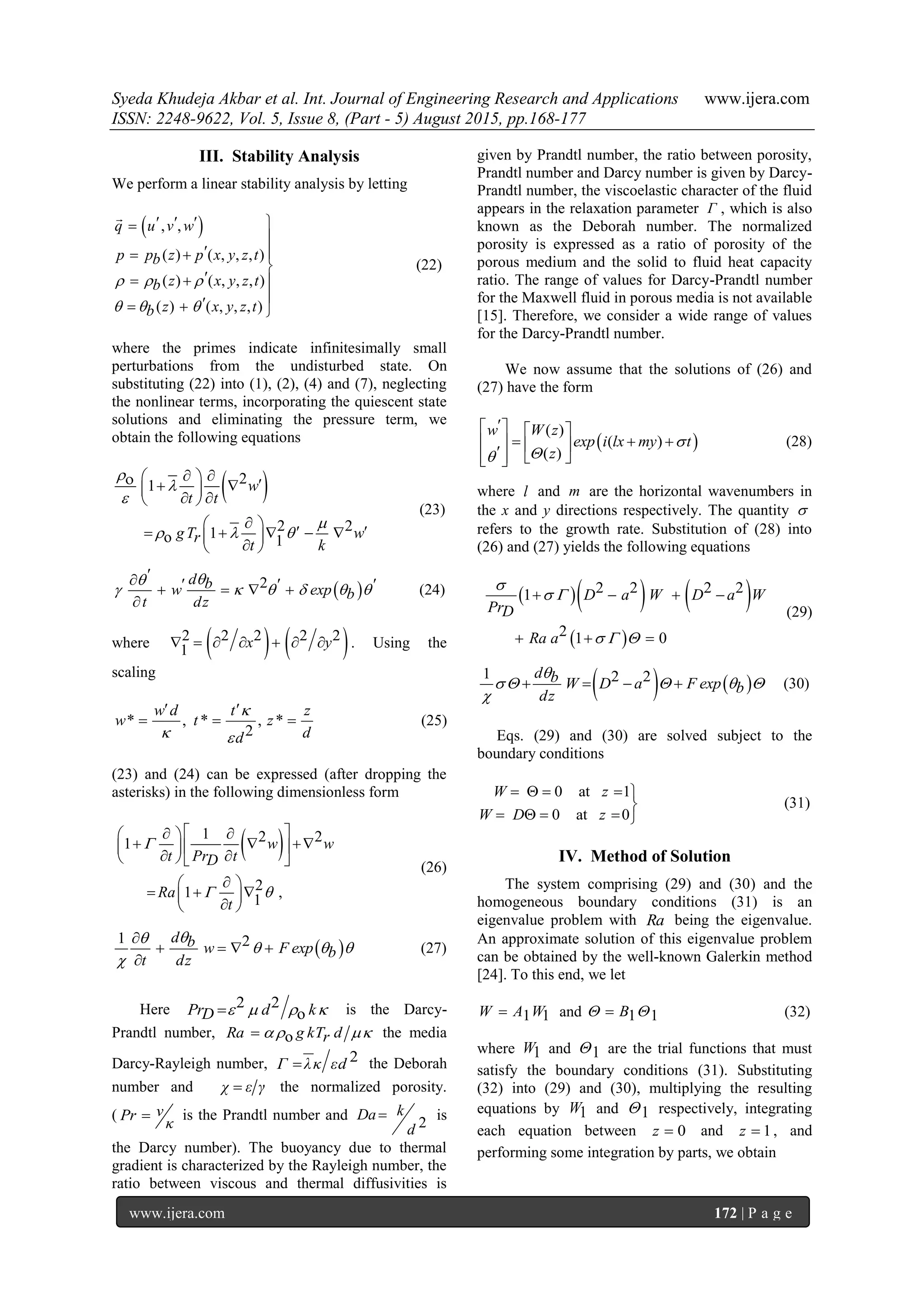 Syeda Khudeja Akbar et al. Int. Journal of Engineering Research and Applications www.ijera.com
ISSN: 2248-9622, Vol. 5, Issue 8, (Part - 5) August 2015, pp.168-177
www.ijera.com 172 | P a g e
III. Stability Analysis
We perform a linear stability analysis by letting
 , ,
( ) ( , , , )
( ) ( , , , )
( ) ( , , , )
q u v w
p p z p x y z tb
z x y z tb
z x y z tb
  
  
   

  

  
  

(22)
where the primes indicate infinitesimally small
perturbations from the undisturbed state. On
substituting (22) into (1), (2), (4) and (7), neglecting
the nonlinear terms, incorporating the quiescent state
solutions and eliminating the pressure term, we
obtain the following equations
 21
2 21o 1
w
t t
gT wr
t k




  
     
  
 
      
 
(23)
 2d bw exp b
t dz

     
      

(24)
where    2 2 2 2 2
1 x y       . Using the
scaling
* , * , *
2
w d t z
w t z
dd

 
 
   (25)
(23) and (24) can be expressed (after dropping the
asterisks) in the following dimensionless form
 1 2 21
21 ,1
w w
t Pr tD
Ra
t

 
   
    
   
 
   
 
(26)
 
1 2d b w F exp b
t dz

  


   

(27)
Here 2 2
oPr d kD     is the Darcy-
Prandtl number, oRa g kT dr  the media
Darcy-Rayleigh number, 2Γ λκ εd the Deborah
number and χ ε γ the normalized porosity.
( νPr
κ
 is the Prandtl number and 2
kDa
d
 is
the Darcy number). The buoyancy due to thermal
gradient is characterized by the Rayleigh number, the
ratio between viscous and thermal diffusivities is
given by Prandtl number, the ratio between porosity,
Prandtl number and Darcy number is given by Darcy-
Prandtl number, the viscoelastic character of the fluid
appears in the relaxation parameter Γ , which is also
known as the Deborah number. The normalized
porosity is expressed as a ratio of porosity of the
porous medium and the solid to fluid heat capacity
ratio. The range of values for Darcy-Prandtl number
for the Maxwell fluid in porous media is not available
[15]. Therefore, we consider a wide range of values
for the Darcy-Prandtl number.
We now assume that the solutions of (26) and
(27) have the form
 
( )
( )
( )
w W z
exp i lx my t
z


   
         
(28)
where l and m are the horizontal wavenumbers in
the x and y directions respectively. The quantity 
refers to the growth rate. Substitution of (28) into
(26) and (27) yields the following equations
    
 
2 2 2 21
2 1 0
D a W D a W
PrD
Ra a

 
  
   
  
(29)
   
1 2 2d b W D a F exp b
dz

   

    (30)
Eqs. (29) and (30) are solved subject to the
boundary conditions
0 at 1
0 at 0
W z
W D z
    

    
(31)
IV. Method of Solution
The system comprising (29) and (30) and the
homogeneous boundary conditions (31) is an
eigenvalue problem with Ra being the eigenvalue.
An approximate solution of this eigenvalue problem
can be obtained by the well-known Galerkin method
[24]. To this end, we let
1 1W A W and 1 1B  (32)
where 1W and 1 are the trial functions that must
satisfy the boundary conditions (31). Substituting
(32) into (29) and (30), multiplying the resulting
equations by 1W and 1 respectively, integrating
each equation between 0z  and 1z  , and
performing some integration by parts, we obtain
 