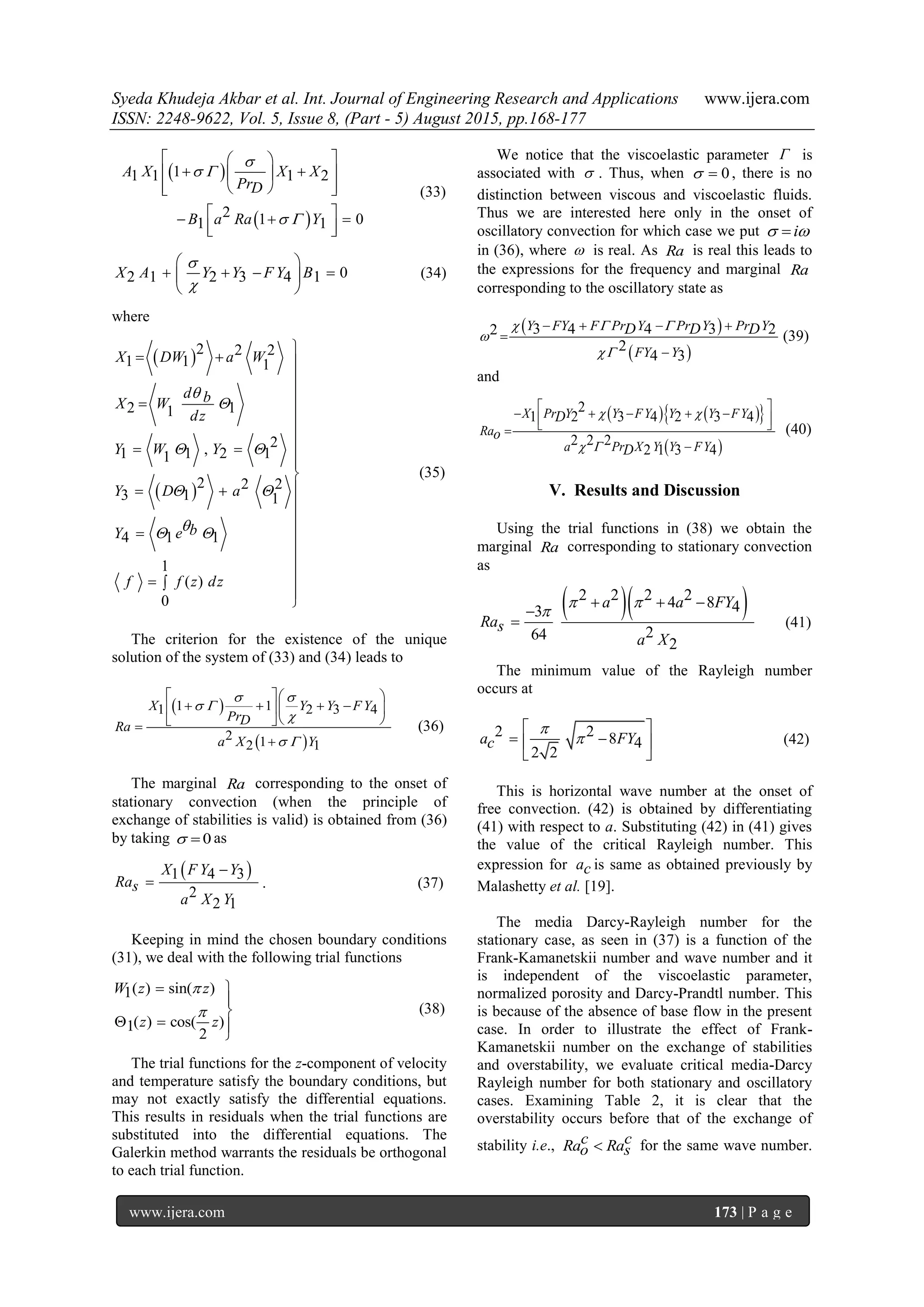 Syeda Khudeja Akbar et al. Int. Journal of Engineering Research and Applications www.ijera.com
ISSN: 2248-9622, Vol. 5, Issue 8, (Part - 5) August 2015, pp.168-177
www.ijera.com 173 | P a g e
 
 
11 1 1 2
2 1 01 1
A X X X
PrD
B a Ra Y

 
 
  
   
   
   
  
(33)
02 1 2 3 4 1X A Y Y F Y B


 
    
 
(34)
where
 
 
2 2 2
1 1 1
2 11
2,1 1 2 11
2 2 2
3 1 1
4 1 1
1
( )
0
X DW a W
d bX W
dz
Y W Y
Y D a
bY e
f f z dz


 
 
 

  


 


  


 


 


 


(35)
The criterion for the existence of the unique
solution of the system of (33) and (34) leads to
 
 
1 11 2 3 4
2 12 1
X Y Y FY
PrDRa
a X Y
 
 

 
  
     
  

(36)
The marginal Ra corresponding to the onset of
stationary convection (when the principle of
exchange of stabilities is valid) is obtained from (36)
by taking 0  as
 1 4 3
2
2 1
X F Y Y
Ras
a X Y

 . (37)
Keeping in mind the chosen boundary conditions
(31), we deal with the following trial functions
( ) sin( )1
( ) cos( )1
2
W z z
z z


 


  

(38)
The trial functions for the z-component of velocity
and temperature satisfy the boundary conditions, but
may not exactly satisfy the differential equations.
This results in residuals when the trial functions are
substituted into the differential equations. The
Galerkin method warrants the residuals be orthogonal
to each trial function.
We notice that the viscoelastic parameter  is
associated with  . Thus, when 0  , there is no
distinction between viscous and viscoelastic fluids.
Thus we are interested here only in the onset of
oscillatory convection for which case we put i 
in (36), where  is real. As Ra is real this leads to
the expressions for the frequency and marginal Ra
corresponding to the oscillatory state as
 
 
3 4 4 3 22
2
4 3
Y FY F Pr Y Pr Y Pr Y
FY Y
D D D  


   


(39)
and
    
 
2
1 2 3 4 2 3 4
2 2 2
2 1 3 4
X Pr Y Y FY Y Y FY
Ra
a Pr X Y Y FY
D
o
D
 
 
       

(40)
V. Results and Discussion
Using the trial functions in (38) we obtain the
marginal Ra corresponding to stationary convection
as
  2 2 2 24 8 43
264
2
a a FY
Ras
a X
 

  

 (41)
The minimum value of the Rayleigh number
occurs at
2 2 8 4
2 2
a FYc


 
  
 
(42)
This is horizontal wave number at the onset of
free convection. (42) is obtained by differentiating
(41) with respect to a. Substituting (42) in (41) gives
the value of the critical Rayleigh number. This
expression for ac is same as obtained previously by
Malashetty et al. [19].
The media Darcy-Rayleigh number for the
stationary case, as seen in (37) is a function of the
Frank-Kamanetskii number and wave number and it
is independent of the viscoelastic parameter,
normalized porosity and Darcy-Prandtl number. This
is because of the absence of base flow in the present
case. In order to illustrate the effect of Frank-
Kamanetskii number on the exchange of stabilities
and overstability, we evaluate critical media-Darcy
Rayleigh number for both stationary and oscillatory
cases. Examining Table 2, it is clear that the
overstability occurs before that of the exchange of
stability i.e., c cRa Rao s for the same wave number.
 